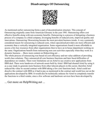 Disadvantages Of Outsourcing
As mentioned earlier outsourcing forms a part of decentralization structure. This concept of
Outsourcing originally came from American Glossary in the year 1981. Outsourcing offers cost
effective benefits along with non economic benefits. Outsourcing is a process of delegating a business
process of a company to a third company, leveraging benefits of reduced costs, improved quality and
innovations. Outsourcing/ Downsizing became the most prevalent business trends. A very commonly
considered reason for outsourcing is reduced costs, where specialized providers are more efficient and
economic than a vertically integrated organization. Some organizations found it more affordable to
access a few key resources from other organizations then to have an in house department working on
the same. Organizations benefit from outsourcing non core activities especially when they work in a
dynamic business ... Show more content on Helpwriting.net ...
The whole process of outsourcing was based on cost efficiency and not value addition of providing
world class solutions. They outsourced all core business functions and later faced difficulties of
dependence on vendors. There were limitations set on Airtel to use creative new applications from
IBM deal. There were handovers of network assets built by Airtel. IBM had cheated Airtel by using it
as a case study to generate more business from other telecom players in this sector, therefore Airtel
reduced the value its second contract with IBM taking a few core functions back. Airtel could not
dissolve the contract with IBM as it had to pay as mentioned in the contract and would lose out on the
applications developed by IBM. It would also be technically arduous for Airtel to completely transfer
the functions to a third vendor, since a few software and hardware services have been developed by
... Get more on HelpWriting.net ...
 