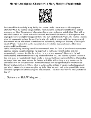 Morally Ambiguous Character In Mary Shelley s Frankenstein
In the novel Frankenstein by Mary Shelley the creation can be viewed as a morally ambiguous
character. When the creature was given life he was benevolent and never wanted to inflict harm on
anyone or anything. The actions of others shaped the creature to become an individual filled with so
much hate towards his creator he wanted him dead. The creature was molded to be a depressed and
angry person who wanted to bring pain to those who hurt him but mostly Victor. The creature s actions
show his kindness throughout the novel but he also kills multiple people and feels a strong sense of
hate towards Victor, which leads us to believe that he is morally ambiguous. The story of the hopeful
scientist Victor Frankenstein and his outcast creation reveals that individuals start ... Show more
content on Helpwriting.net ...
While contemplating revealing himself he starts to think about the fields of paradise and creatures that
accepted him and shared his feelings. He snaps back to reality and remembers that he is not
surrounding by creatures like him, he is alone. He says, where was mine? [his creator] He had
abandoned me, and in the bitterness of my heart I cursed him (94). The creature expresses sadness in
that he is alone in regards to individuals similar to him and that his own creator left him. After reading
the things Victor said about him and the fact that he left him with nothing to help him survive the
creature s hatred for Victor increases. As the creature sees that the opportunity has come to reveal
himself he attempts to do it. All was silent in and around the cottage: it was an excellent opportunity;
yet, when I proceeded to execute my plan, my limbs failed me, and I sank to the ground (95). As the
creature is trying to collect the courage his body fails him. This shows how nervous he is, probably in
fear of
... Get more on HelpWriting.net ...
 