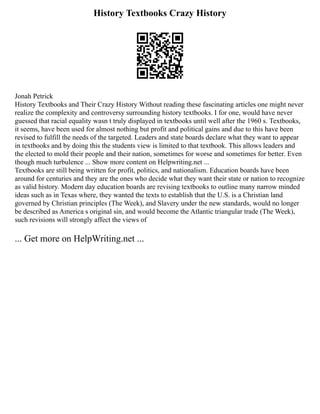 History Textbooks Crazy History
Jonah Petrick
History Textbooks and Their Crazy History Without reading these fascinating articles one might never
realize the complexity and controversy surrounding history textbooks. I for one, would have never
guessed that racial equality wasn t truly displayed in textbooks until well after the 1960 s. Textbooks,
it seems, have been used for almost nothing but profit and political gains and due to this have been
revised to fulfill the needs of the targeted. Leaders and state boards declare what they want to appear
in textbooks and by doing this the students view is limited to that textbook. This allows leaders and
the elected to mold their people and their nation, sometimes for worse and sometimes for better. Even
though much turbulence ... Show more content on Helpwriting.net ...
Textbooks are still being written for profit, politics, and nationalism. Education boards have been
around for centuries and they are the ones who decide what they want their state or nation to recognize
as valid history. Modern day education boards are revising textbooks to outline many narrow minded
ideas such as in Texas where, they wanted the texts to establish that the U.S. is a Christian land
governed by Christian principles (The Week), and Slavery under the new standards, would no longer
be described as America s original sin, and would become the Atlantic triangular trade (The Week),
such revisions will strongly affect the views of
... Get more on HelpWriting.net ...
 