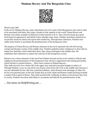 Madame Bovary And The Burgeoisie Class
Word Count:1403
In the novel, Madame Bovary, many individuals aim to be a part of the Bourgeoisie class and in order
to be associated with them, they stage a facade to look superior to the world. Emma Bovary and
Homais were prime example of characters in their pursuit to fit in. They strived to keep up a good
front based on appearances and failed in their attempts many times. Flaubert used these characters to
reveal their insincere nature and expose their mediocrity. Through these characters, Flaubert uses
subtle ironic humor to accentuate the pretentiousness of the bourgeoisie class.
The purpose of Emma Bovary and Homais character in the novel represents the self self serving,
corrupt and deceptive nature of the middle class. Flaubert underlines their weaknesses to show that no
matter how hard they tried to hide their flaws, they always belonged in the middle class. He
establishes their characters to express his criticism of the bourgeoisie society.
Homais was a minor character in the novel but Flaubert focused on him as he wanted to ridicule and
emphasize the pretentiousness of the bourgeoisie class. He has a opportunist and cunning personality
which led him to commit heinous ... Show more content on Helpwriting.net ...
They both strived to live a better life in the upper class and and went great lengths to achieve it.
Through Flaubert s eyes we can tell he sees Emma s best fit for life to be in the middle class because it
was not obtainable for her. She lied, committed adultery, while Homais took advantage of others for
his his own personal gain. In the end, Emma dies an ironic death and Homais ended up being awarded
a medal of the Legion of Honor. They both sacrificed the wellbeing of others to elevate how they look
in society. Flaubert uses these individuals to accentuate and ridicule the pretentiousness of the
... Get more on HelpWriting.net ...
 