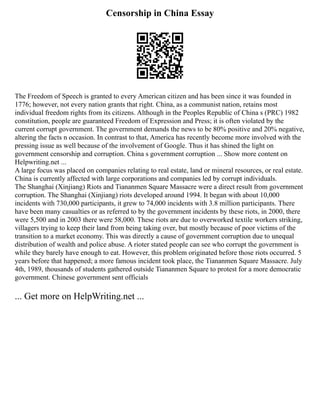 Censorship in China Essay
The Freedom of Speech is granted to every American citizen and has been since it was founded in
1776; however, not every nation grants that right. China, as a communist nation, retains most
individual freedom rights from its citizens. Although in the Peoples Republic of China s (PRC) 1982
constitution, people are guaranteed Freedom of Expression and Press; it is often violated by the
current corrupt government. The government demands the news to be 80% positive and 20% negative,
altering the facts n occasion. In contrast to that, America has recently become more involved with the
pressing issue as well because of the involvement of Google. Thus it has shined the light on
government censorship and corruption. China s government corruption ... Show more content on
Helpwriting.net ...
A large focus was placed on companies relating to real estate, land or mineral resources, or real estate.
China is currently affected with large corporations and companies led by corrupt individuals.
The Shanghai (Xinjiang) Riots and Tiananmen Square Massacre were a direct result from government
corruption. The Shanghai (Xinjiang) riots developed around 1994. It began with about 10,000
incidents with 730,000 participants, it grew to 74,000 incidents with 3.8 million participants. There
have been many casualties or as referred to by the government incidents by these riots, in 2000, there
were 5,500 and in 2003 there were 58,000. These riots are due to overworked textile workers striking,
villagers trying to keep their land from being taking over, but mostly because of poor victims of the
transition to a market economy. This was directly a cause of government corruption due to unequal
distribution of wealth and police abuse. A rioter stated people can see who corrupt the government is
while they barely have enough to eat. However, this problem originated before those riots occurred. 5
years before that happened; a more famous incident took place, the Tiananmen Square Massacre. July
4th, 1989, thousands of students gathered outside Tiananmen Square to protest for a more democratic
government. Chinese government sent officials
... Get more on HelpWriting.net ...
 