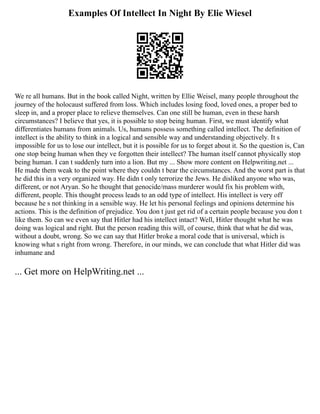Examples Of Intellect In Night By Elie Wiesel
We re all humans. But in the book called Night, written by Ellie Weisel, many people throughout the
journey of the holocaust suffered from loss. Which includes losing food, loved ones, a proper bed to
sleep in, and a proper place to relieve themselves. Can one still be human, even in these harsh
circumstances? I believe that yes, it is possible to stop being human. First, we must identify what
differentiates humans from animals. Us, humans possess something called intellect. The definition of
intellect is the ability to think in a logical and sensible way and understanding objectively. It s
impossible for us to lose our intellect, but it is possible for us to forget about it. So the question is, Can
one stop being human when they ve forgotten their intellect? The human itself cannot physically stop
being human. I can t suddenly turn into a lion. But my ... Show more content on Helpwriting.net ...
He made them weak to the point where they couldn t bear the circumstances. And the worst part is that
he did this in a very organized way. He didn t only terrorize the Jews. He disliked anyone who was,
different, or not Aryan. So he thought that genocide/mass murderer would fix his problem with,
different, people. This thought process leads to an odd type of intellect. His intellect is very off
because he s not thinking in a sensible way. He let his personal feelings and opinions determine his
actions. This is the definition of prejudice. You don t just get rid of a certain people because you don t
like them. So can we even say that Hitler had his intellect intact? Well, Hitler thought what he was
doing was logical and right. But the person reading this will, of course, think that what he did was,
without a doubt, wrong. So we can say that Hitler broke a moral code that is universal, which is
knowing what s right from wrong. Therefore, in our minds, we can conclude that what Hitler did was
inhumane and
... Get more on HelpWriting.net ...
 