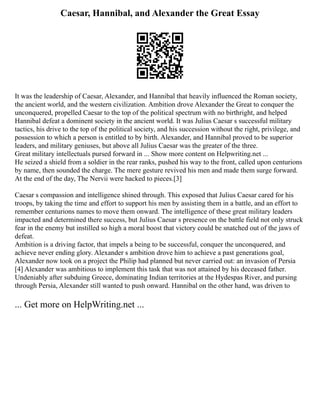 Caesar, Hannibal, and Alexander the Great Essay
It was the leadership of Caesar, Alexander, and Hannibal that heavily influenced the Roman society,
the ancient world, and the western civilization. Ambition drove Alexander the Great to conquer the
unconquered, propelled Caesar to the top of the political spectrum with no birthright, and helped
Hannibal defeat a dominent society in the ancient world. It was Julius Caesar s successful military
tactics, his drive to the top of the political society, and his succession without the right, privilege, and
possession to which a person is entitled to by birth. Alexander, and Hannibal proved to be superior
leaders, and military geniuses, but above all Julius Caesar was the greater of the three.
Great military intellectuals pursed forward in ... Show more content on Helpwriting.net ...
He seized a shield from a soldier in the rear ranks, pushed his way to the front, called upon centurions
by name, then sounded the charge. The mere gesture revived his men and made them surge forward.
At the end of the day, The Nervii were hacked to pieces.[3]
Caesar s compassion and intelligence shined through. This exposed that Julius Caesar cared for his
troops, by taking the time and effort to support his men by assisting them in a battle, and an effort to
remember centurions names to move them onward. The intelligence of these great military leaders
impacted and determined there success, but Julius Caesar s presence on the battle field not only struck
fear in the enemy but instilled so high a moral boost that victory could be snatched out of the jaws of
defeat.
Ambition is a driving factor, that impels a being to be successful, conquer the unconquered, and
achieve never ending glory. Alexander s ambition drove him to achieve a past generations goal,
Alexander now took on a project the Philip had planned but never carried out: an invasion of Persia
[4] Alexander was ambitious to implement this task that was not attained by his deceased father.
Undeniably after subduing Greece, dominating Indian territories at the Hydespas River, and pursing
through Persia, Alexander still wanted to push onward. Hannibal on the other hand, was driven to
... Get more on HelpWriting.net ...
 
