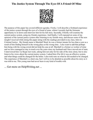 The Justice System Through The Eyes Of A Friend Of Mine
The purpose of this paper has several different agendas. Firstly, I will describe a firsthand experience
of the justice system through the eyes of a friend of mine, whom I recently had the fortunate
opportunity to sit down and interview him for his full story. Secondly, I briefly will examine the
current justice system, using my friends experience. And finally, I will expound on some of my
opinions of the current justice system after listening to my friends story, and discuss some of the new
insight I received while doing this paper along with the readings provided in my class, Intro to
Criminal Justice . My friends name is Marshall Ward, he was a former inmate for less than a year as a
result of him finding himself in the wrong place at the wrong time . I also want to add that perhaps
him being with the wrong crowd did not help his case at all. Marshall is a former co worker of mine
and we have managed to stay in touch over the years since my husband and I have moved out of state.
I interviewed him via Skype last week, asking him not only for his side of the story alone, but to also
listen to his views about the current justice system. I asked him if he felt it was an effective system,
and what things could be changed for the better. I also took note on what he felt needed to be changed.
The experience of Marshall is a short one, but I will try to be detailed as possible about his story as it
was told to me. This young man had never been in any kind of trouble with
... Get more on HelpWriting.net ...
 