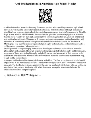 Anti-Intellectualism In American High School Movies
Anti intellectualism is not the first thing that comes to mind when watching American high school
movies. However, early tension between intellectuals and non intellectuals (although humorously
simplified) can be seen with the classic jock and cheerleader versus nerd conflicts present in films like
High School Musical and Mean Girls. In these movies, questions on whether physical or academic
talent is more valuable are explored, stemming from a much larger debate on American intellectual
and anti intellectual ideals. This essay will compare and contrast American anti intellectualism with
the thread of that concept woven throughout Western history with the focus on the influence of
Montaigne s core idea that excessive pursuit of philosophy and intellectual pride are the downfalls of
... Show more content on Helpwriting.net ...
Montaigne does value philosophy and wisdom, devoting several essays to the ideas of particular
philosophers and concepts. However, he eschews the excessive study of philosophy and the incredible
arrogance of those who study philosophy and glorify themselves because of it. This reaction is the
core of anti intellectualism. American anti intellectualism manifests this trait in a more modern way,
which will be explored now.
American anti intellectualism is essentially three main ideas. The first is a resistance to the industrial
expectations in the public school system. The second is the rejection of elitist and verbose intellectual
mindsets. The third is the religious reaction to the growing number of intellectuals who are embracing
moral relativism. As was previously said, all of these main ideas point to a national distaste for
excessive intellectual and philosophical
... Get more on HelpWriting.net ...
 