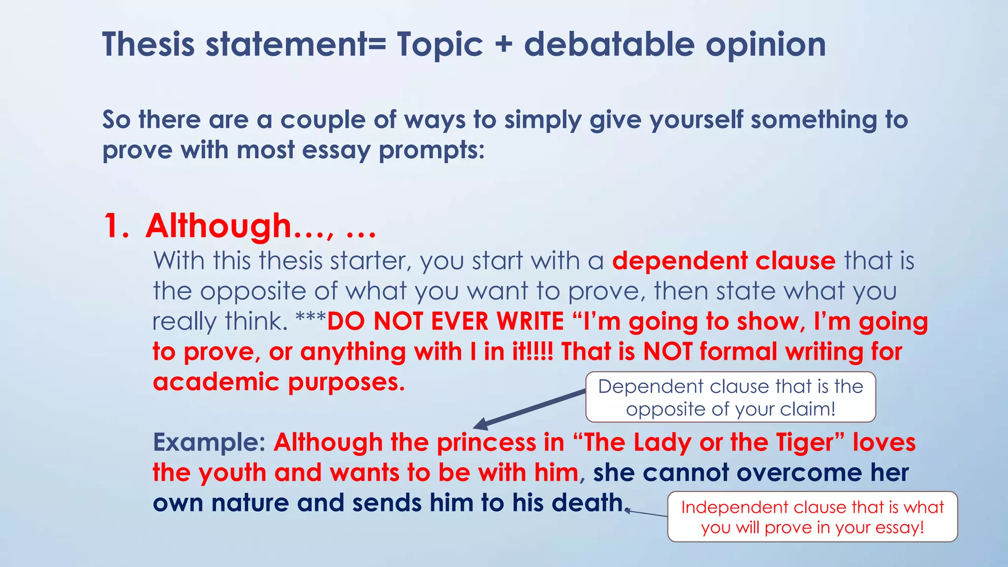 Thesis statement= Topic + debatable opinion
So there are a couple of ways to simply give yourself something to
prove with most essay prompts:
1. Although…, …
With this thesis starter, you start with a dependent clause that is
the opposite of what you want to prove, then state what you
really think. ***DO NOT EVER WRITE “I’m going to show, I’m going
to prove, or anything with I in it!!!! That is NOT formal writing for
academic purposes.
Example: Although the princess in “The Lady or the Tiger” loves
the youth and wants to be with him, she cannot overcome her
own nature and sends him to his death.
Dependent clause that is the
opposite of your claim!
Independent clause that is what
you will prove in your essay!
 