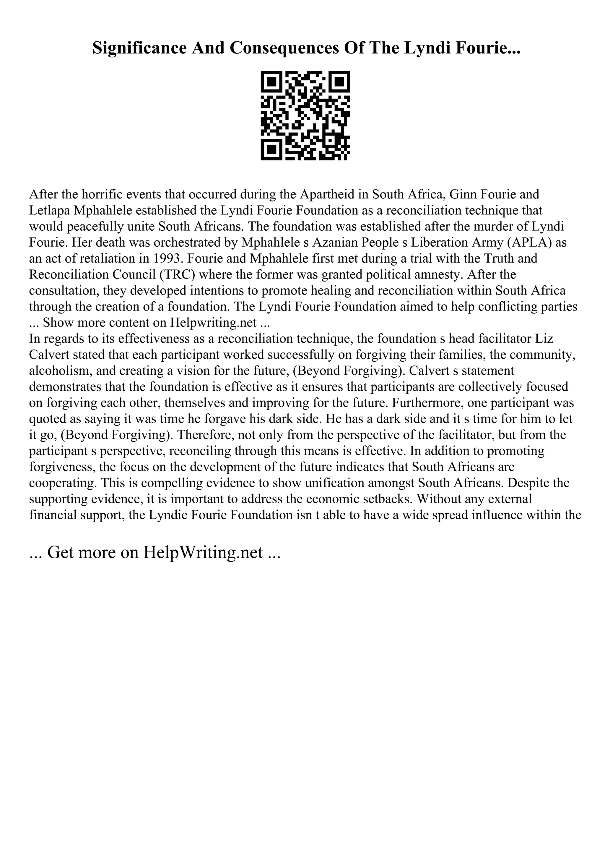 Significance And Consequences Of The Lyndi Fourie...
After the horrific events that occurred during the Apartheid in South Africa, Ginn Fourie and
Letlapa Mphahlele established the Lyndi Fourie Foundation as a reconciliation technique that
would peacefully unite South Africans. The foundation was established after the murder of Lyndi
Fourie. Her death was orchestrated by Mphahlele s Azanian People s Liberation Army (APLA) as
an act of retaliation in 1993. Fourie and Mphahlele first met during a trial with the Truth and
Reconciliation Council (TRC) where the former was granted political amnesty. After the
consultation, they developed intentions to promote healing and reconciliation within South Africa
through the creation of a foundation. The Lyndi Fourie Foundation aimed to help conflicting parties
... Show more content on Helpwriting.net ...
In regards to its effectiveness as a reconciliation technique, the foundation s head facilitator Liz
Calvert stated that each participant worked successfully on forgiving their families, the community,
alcoholism, and creating a vision for the future, (Beyond Forgiving). Calvert s statement
demonstrates that the foundation is effective as it ensures that participants are collectively focused
on forgiving each other, themselves and improving for the future. Furthermore, one participant was
quoted as saying it was time he forgave his dark side. He has a dark side and it s time for him to let
it go, (Beyond Forgiving). Therefore, not only from the perspective of the facilitator, but from the
participant s perspective, reconciling through this means is effective. In addition to promoting
forgiveness, the focus on the development of the future indicates that South Africans are
cooperating. This is compelling evidence to show unification amongst South Africans. Despite the
supporting evidence, it is important to address the economic setbacks. Without any external
financial support, the Lyndie Fourie Foundation isn t able to have a wide spread influence within the
... Get more on HelpWriting.net ...
 