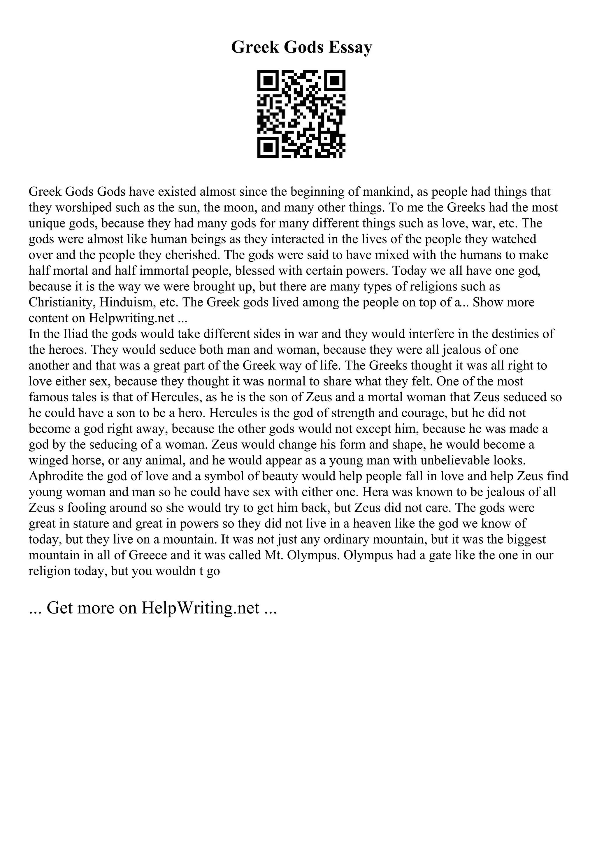 Greek Gods Essay
Greek Gods Gods have existed almost since the beginning of mankind, as people had things that
they worshiped such as the sun, the moon, and many other things. To me the Greeks had the most
unique gods, because they had many gods for many different things such as love, war, etc. The
gods were almost like human beings as they interacted in the lives of the people they watched
over and the people they cherished. The gods were said to have mixed with the humans to make
half mortal and half immortal people, blessed with certain powers. Today we all have one god,
because it is the way we were brought up, but there are many types of religions such as
Christianity, Hinduism, etc. The Greek gods lived among the people on top of a... Show more
content on Helpwriting.net ...
In the Iliad the gods would take different sides in war and they would interfere in the destinies of
the heroes. They would seduce both man and woman, because they were all jealous of one
another and that was a great part of the Greek way of life. The Greeks thought it was all right to
love either sex, because they thought it was normal to share what they felt. One of the most
famous tales is that of Hercules, as he is the son of Zeus and a mortal woman that Zeus seduced so
he could have a son to be a hero. Hercules is the god of strength and courage, but he did not
become a god right away, because the other gods would not except him, because he was made a
god by the seducing of a woman. Zeus would change his form and shape, he would become a
winged horse, or any animal, and he would appear as a young man with unbelievable looks.
Aphrodite the god of love and a symbol of beauty would help people fall in love and help Zeus find
young woman and man so he could have sex with either one. Hera was known to be jealous of all
Zeus s fooling around so she would try to get him back, but Zeus did not care. The gods were
great in stature and great in powers so they did not live in a heaven like the god we know of
today, but they live on a mountain. It was not just any ordinary mountain, but it was the biggest
mountain in all of Greece and it was called Mt. Olympus. Olympus had a gate like the one in our
religion today, but you wouldn t go
... Get more on HelpWriting.net ...
 