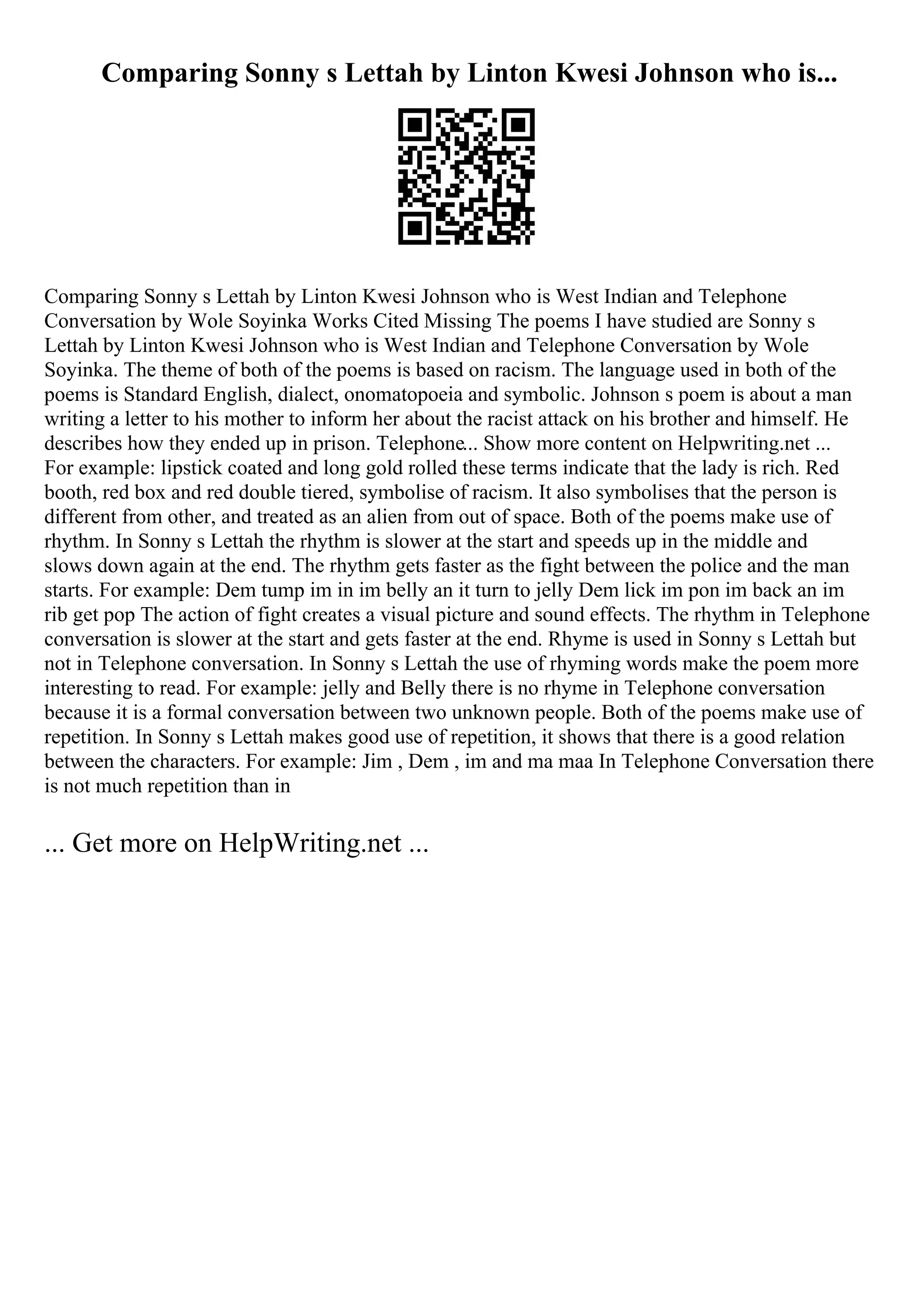 Comparing Sonny s Lettah by Linton Kwesi Johnson who is...
Comparing Sonny s Lettah by Linton Kwesi Johnson who is West Indian and Telephone
Conversation by Wole Soyinka Works Cited Missing The poems I have studied are Sonny s
Lettah by Linton Kwesi Johnson who is West Indian and Telephone Conversation by Wole
Soyinka. The theme of both of the poems is based on racism. The language used in both of the
poems is Standard English, dialect, onomatopoeia and symbolic. Johnson s poem is about a man
writing a letter to his mother to inform her about the racist attack on his brother and himself. He
describes how they ended up in prison. Telephone... Show more content on Helpwriting.net ...
For example: lipstick coated and long gold rolled these terms indicate that the lady is rich. Red
booth, red box and red double tiered, symbolise of racism. It also symbolises that the person is
different from other, and treated as an alien from out of space. Both of the poems make use of
rhythm. In Sonny s Lettah the rhythm is slower at the start and speeds up in the middle and
slows down again at the end. The rhythm gets faster as the fight between the police and the man
starts. For example: Dem tump im in im belly an it turn to jelly Dem lick im pon im back an im
rib get pop The action of fight creates a visual picture and sound effects. The rhythm in Telephone
conversation is slower at the start and gets faster at the end. Rhyme is used in Sonny s Lettah but
not in Telephone conversation. In Sonny s Lettah the use of rhyming words make the poem more
interesting to read. For example: jelly and Belly there is no rhyme in Telephone conversation
because it is a formal conversation between two unknown people. Both of the poems make use of
repetition. In Sonny s Lettah makes good use of repetition, it shows that there is a good relation
between the characters. For example: Jim , Dem , im and ma maa In Telephone Conversation there
is not much repetition than in
... Get more on HelpWriting.net ...
 