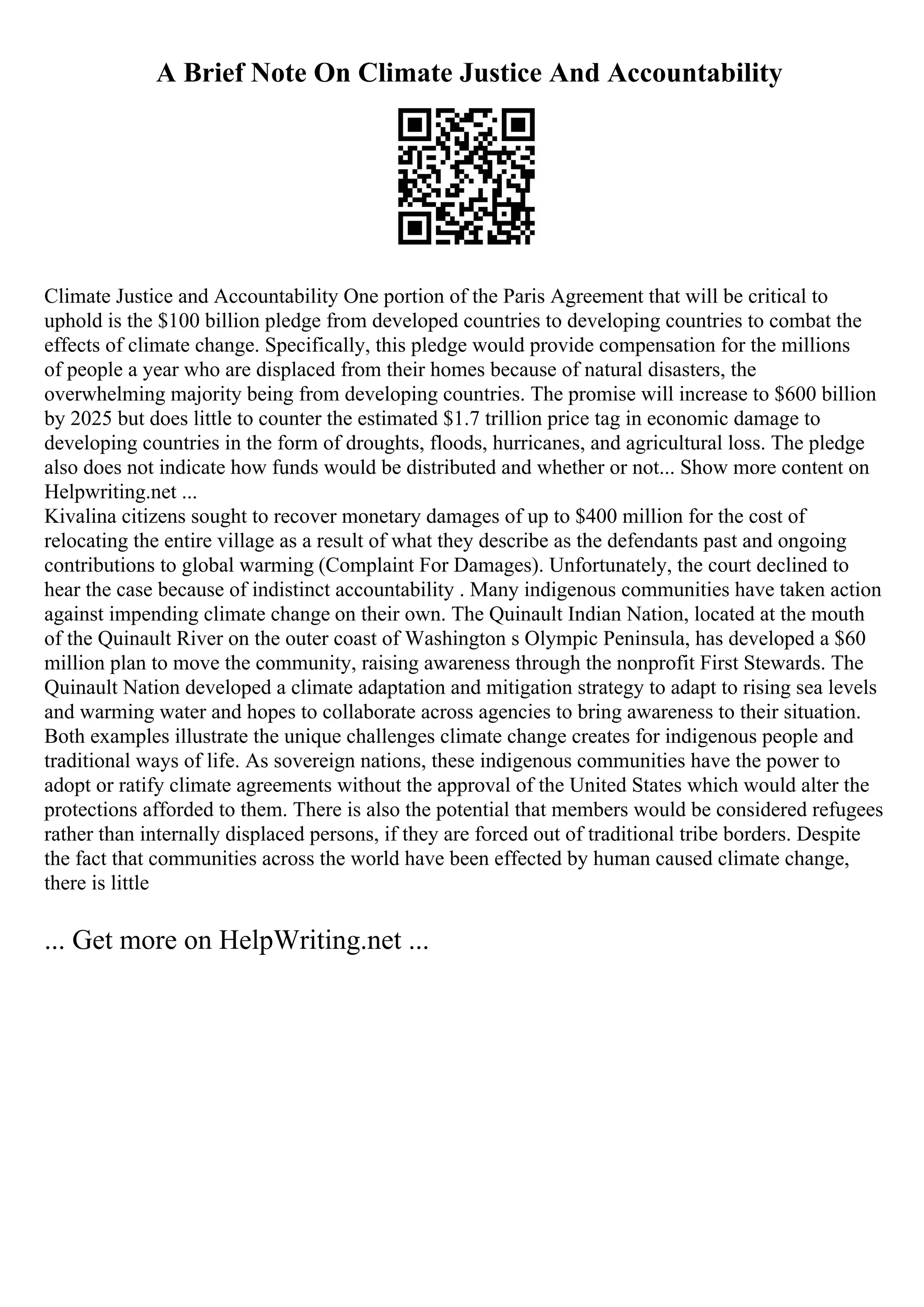 A Brief Note On Climate Justice And Accountability
Climate Justice and Accountability One portion of the Paris Agreement that will be critical to
uphold is the $100 billion pledge from developed countries to developing countries to combat the
effects of climate change. Specifically, this pledge would provide compensation for the millions
of people a year who are displaced from their homes because of natural disasters, the
overwhelming majority being from developing countries. The promise will increase to $600 billion
by 2025 but does little to counter the estimated $1.7 trillion price tag in economic damage to
developing countries in the form of droughts, floods, hurricanes, and agricultural loss. The pledge
also does not indicate how funds would be distributed and whether or not... Show more content on
Helpwriting.net ...
Kivalina citizens sought to recover monetary damages of up to $400 million for the cost of
relocating the entire village as a result of what they describe as the defendants past and ongoing
contributions to global warming (Complaint For Damages). Unfortunately, the court declined to
hear the case because of indistinct accountability . Many indigenous communities have taken action
against impending climate change on their own. The Quinault Indian Nation, located at the mouth
of the Quinault River on the outer coast of Washington s Olympic Peninsula, has developed a $60
million plan to move the community, raising awareness through the nonprofit First Stewards. The
Quinault Nation developed a climate adaptation and mitigation strategy to adapt to rising sea levels
and warming water and hopes to collaborate across agencies to bring awareness to their situation.
Both examples illustrate the unique challenges climate change creates for indigenous people and
traditional ways of life. As sovereign nations, these indigenous communities have the power to
adopt or ratify climate agreements without the approval of the United States which would alter the
protections afforded to them. There is also the potential that members would be considered refugees
rather than internally displaced persons, if they are forced out of traditional tribe borders. Despite
the fact that communities across the world have been effected by human caused climate change,
there is little
... Get more on HelpWriting.net ...
 