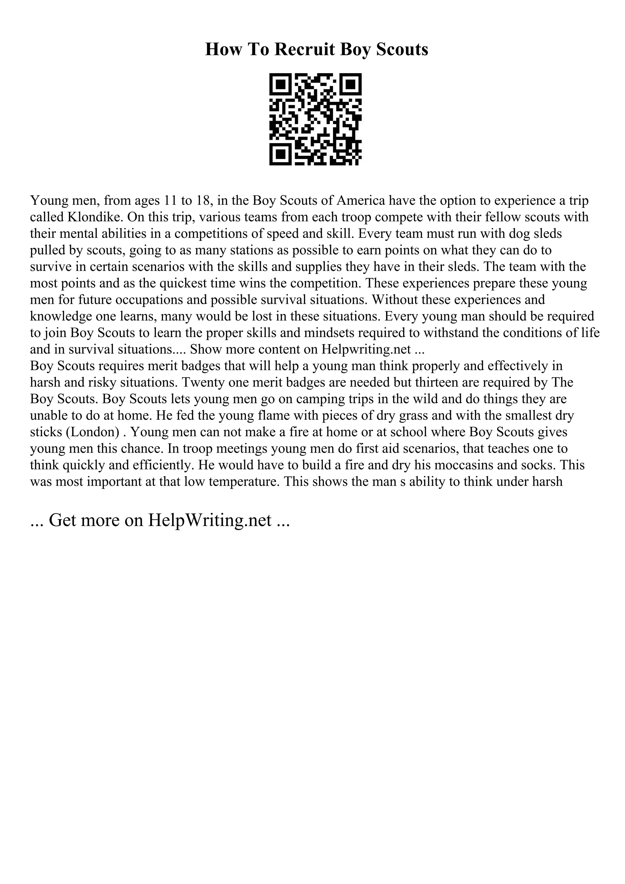 How To Recruit Boy Scouts
Young men, from ages 11 to 18, in the Boy Scouts of America have the option to experience a trip
called Klondike. On this trip, various teams from each troop compete with their fellow scouts with
their mental abilities in a competitions of speed and skill. Every team must run with dog sleds
pulled by scouts, going to as many stations as possible to earn points on what they can do to
survive in certain scenarios with the skills and supplies they have in their sleds. The team with the
most points and as the quickest time wins the competition. These experiences prepare these young
men for future occupations and possible survival situations. Without these experiences and
knowledge one learns, many would be lost in these situations. Every young man should be required
to join Boy Scouts to learn the proper skills and mindsets required to withstand the conditions of life
and in survival situations.... Show more content on Helpwriting.net ...
Boy Scouts requires merit badges that will help a young man think properly and effectively in
harsh and risky situations. Twenty one merit badges are needed but thirteen are required by The
Boy Scouts. Boy Scouts lets young men go on camping trips in the wild and do things they are
unable to do at home. He fed the young flame with pieces of dry grass and with the smallest dry
sticks (London) . Young men can not make a fire at home or at school where Boy Scouts gives
young men this chance. In troop meetings young men do first aid scenarios, that teaches one to
think quickly and efficiently. He would have to build a fire and dry his moccasins and socks. This
was most important at that low temperature. This shows the man s ability to think under harsh
... Get more on HelpWriting.net ...
 