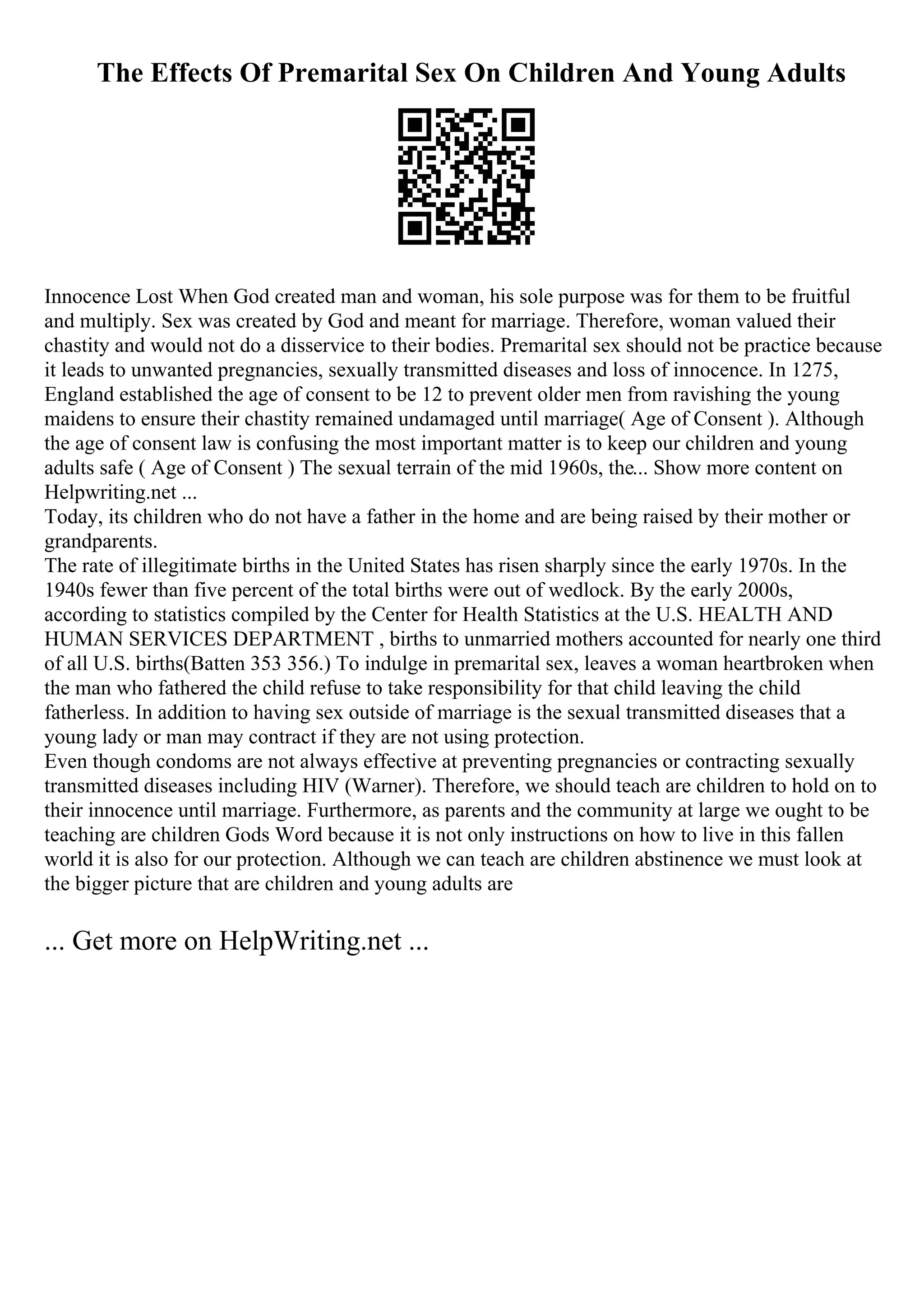 The Effects Of Premarital Sex On Children And Young Adults
Innocence Lost When God created man and woman, his sole purpose was for them to be fruitful
and multiply. Sex was created by God and meant for marriage. Therefore, woman valued their
chastity and would not do a disservice to their bodies. Premarital sex should not be practice because
it leads to unwanted pregnancies, sexually transmitted diseases and loss of innocence. In 1275,
England established the age of consent to be 12 to prevent older men from ravishing the young
maidens to ensure their chastity remained undamaged until marriage( Age of Consent ). Although
the age of consent law is confusing the most important matter is to keep our children and young
adults safe ( Age of Consent ) The sexual terrain of the mid 1960s, the... Show more content on
Helpwriting.net ...
Today, its children who do not have a father in the home and are being raised by their mother or
grandparents.
The rate of illegitimate births in the United States has risen sharply since the early 1970s. In the
1940s fewer than five percent of the total births were out of wedlock. By the early 2000s,
according to statistics compiled by the Center for Health Statistics at the U.S. HEALTH AND
HUMAN SERVICES DEPARTMENT , births to unmarried mothers accounted for nearly one third
of all U.S. births(Batten 353 356.) To indulge in premarital sex, leaves a woman heartbroken when
the man who fathered the child refuse to take responsibility for that child leaving the child
fatherless. In addition to having sex outside of marriage is the sexual transmitted diseases that a
young lady or man may contract if they are not using protection.
Even though condoms are not always effective at preventing pregnancies or contracting sexually
transmitted diseases including HIV (Warner). Therefore, we should teach are children to hold on to
their innocence until marriage. Furthermore, as parents and the community at large we ought to be
teaching are children Gods Word because it is not only instructions on how to live in this fallen
world it is also for our protection. Although we can teach are children abstinence we must look at
the bigger picture that are children and young adults are
... Get more on HelpWriting.net ...
 