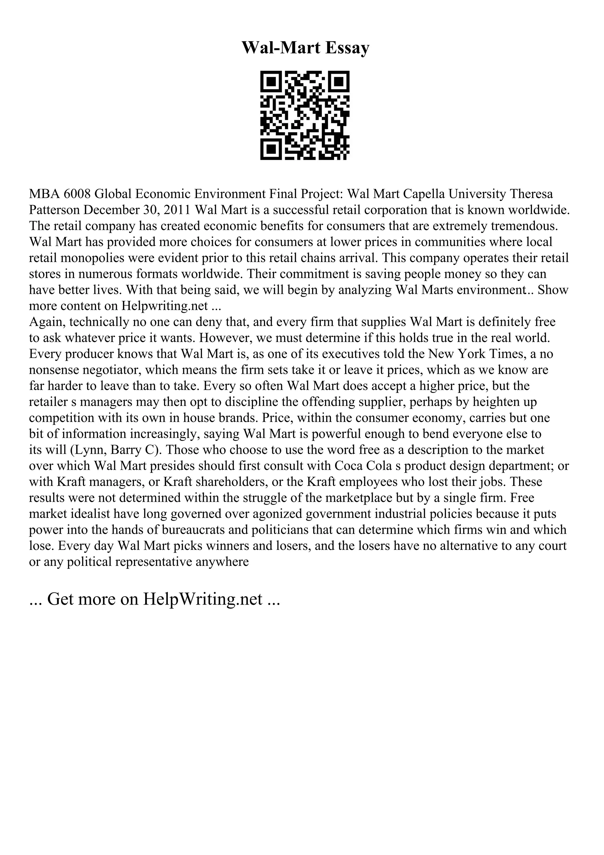 Wal-Mart Essay
MBA 6008 Global Economic Environment Final Project: Wal Mart Capella University Theresa
Patterson December 30, 2011 Wal Mart is a successful retail corporation that is known worldwide.
The retail company has created economic benefits for consumers that are extremely tremendous.
Wal Mart has provided more choices for consumers at lower prices in communities where local
retail monopolies were evident prior to this retail chains arrival. This company operates their retail
stores in numerous formats worldwide. Their commitment is saving people money so they can
have better lives. With that being said, we will begin by analyzing Wal Marts environment... Show
more content on Helpwriting.net ...
Again, technically no one can deny that, and every firm that supplies Wal Mart is definitely free
to ask whatever price it wants. However, we must determine if this holds true in the real world.
Every producer knows that Wal Mart is, as one of its executives told the New York Times, a no
nonsense negotiator, which means the firm sets take it or leave it prices, which as we know are
far harder to leave than to take. Every so often Wal Mart does accept a higher price, but the
retailer s managers may then opt to discipline the offending supplier, perhaps by heighten up
competition with its own in house brands. Price, within the consumer economy, carries but one
bit of information increasingly, saying Wal Mart is powerful enough to bend everyone else to
its will (Lynn, Barry C). Those who choose to use the word free as a description to the market
over which Wal Mart presides should first consult with Coca Cola s product design department; or
with Kraft managers, or Kraft shareholders, or the Kraft employees who lost their jobs. These
results were not determined within the struggle of the marketplace but by a single firm. Free
market idealist have long governed over agonized government industrial policies because it puts
power into the hands of bureaucrats and politicians that can determine which firms win and which
lose. Every day Wal Mart picks winners and losers, and the losers have no alternative to any court
or any political representative anywhere
... Get more on HelpWriting.net ...
 
