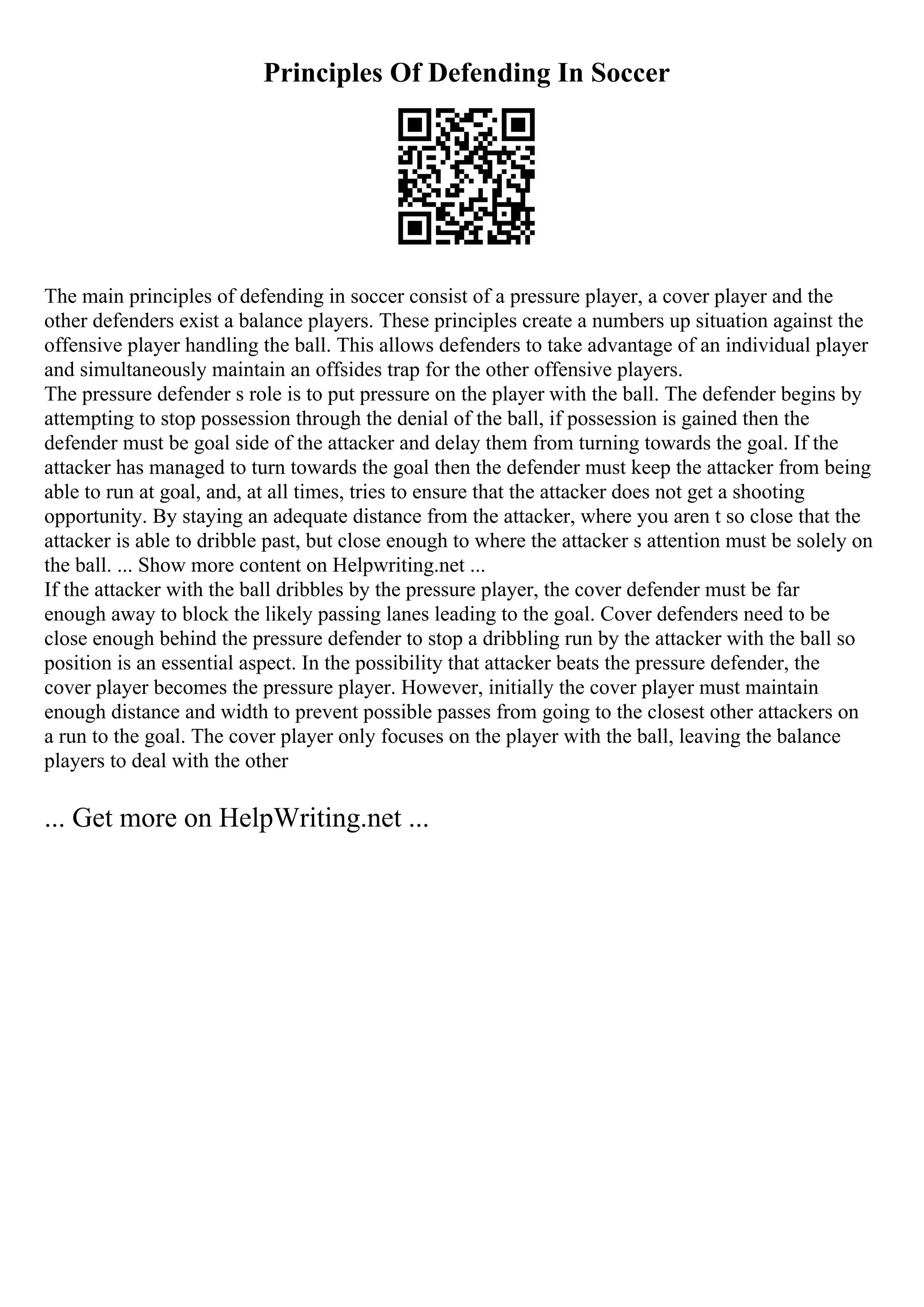 Principles Of Defending In Soccer
The main principles of defending in soccer consist of a pressure player, a cover player and the
other defenders exist a balance players. These principles create a numbers up situation against the
offensive player handling the ball. This allows defenders to take advantage of an individual player
and simultaneously maintain an offsides trap for the other offensive players.
The pressure defender s role is to put pressure on the player with the ball. The defender begins by
attempting to stop possession through the denial of the ball, if possession is gained then the
defender must be goal side of the attacker and delay them from turning towards the goal. If the
attacker has managed to turn towards the goal then the defender must keep the attacker from being
able to run at goal, and, at all times, tries to ensure that the attacker does not get a shooting
opportunity. By staying an adequate distance from the attacker, where you aren t so close that the
attacker is able to dribble past, but close enough to where the attacker s attention must be solely on
the ball. ... Show more content on Helpwriting.net ...
If the attacker with the ball dribbles by the pressure player, the cover defender must be far
enough away to block the likely passing lanes leading to the goal. Cover defenders need to be
close enough behind the pressure defender to stop a dribbling run by the attacker with the ball so
position is an essential aspect. In the possibility that attacker beats the pressure defender, the
cover player becomes the pressure player. However, initially the cover player must maintain
enough distance and width to prevent possible passes from going to the closest other attackers on
a run to the goal. The cover player only focuses on the player with the ball, leaving the balance
players to deal with the other
... Get more on HelpWriting.net ...
 