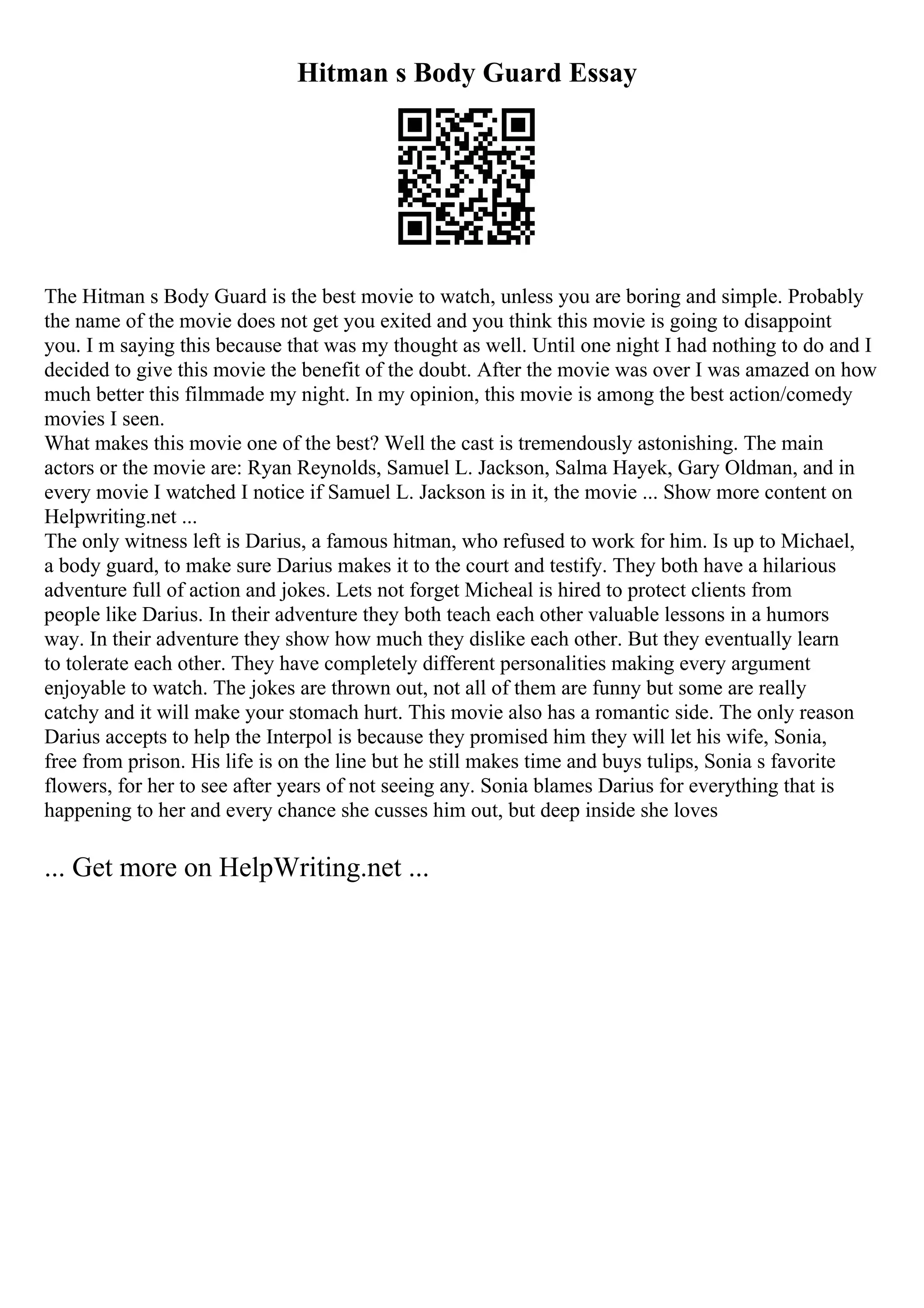 Hitman s Body Guard Essay
The Hitman s Body Guard is the best movie to watch, unless you are boring and simple. Probably
the name of the movie does not get you exited and you think this movie is going to disappoint
you. I m saying this because that was my thought as well. Until one night I had nothing to do and I
decided to give this movie the benefit of the doubt. After the movie was over I was amazed on how
much better this filmmade my night. In my opinion, this movie is among the best action/comedy
movies I seen.
What makes this movie one of the best? Well the cast is tremendously astonishing. The main
actors or the movie are: Ryan Reynolds, Samuel L. Jackson, Salma Hayek, Gary Oldman, and in
every movie I watched I notice if Samuel L. Jackson is in it, the movie ... Show more content on
Helpwriting.net ...
The only witness left is Darius, a famous hitman, who refused to work for him. Is up to Michael,
a body guard, to make sure Darius makes it to the court and testify. They both have a hilarious
adventure full of action and jokes. Lets not forget Micheal is hired to protect clients from
people like Darius. In their adventure they both teach each other valuable lessons in a humors
way. In their adventure they show how much they dislike each other. But they eventually learn
to tolerate each other. They have completely different personalities making every argument
enjoyable to watch. The jokes are thrown out, not all of them are funny but some are really
catchy and it will make your stomach hurt. This movie also has a romantic side. The only reason
Darius accepts to help the Interpol is because they promised him they will let his wife, Sonia,
free from prison. His life is on the line but he still makes time and buys tulips, Sonia s favorite
flowers, for her to see after years of not seeing any. Sonia blames Darius for everything that is
happening to her and every chance she cusses him out, but deep inside she loves
... Get more on HelpWriting.net ...
 