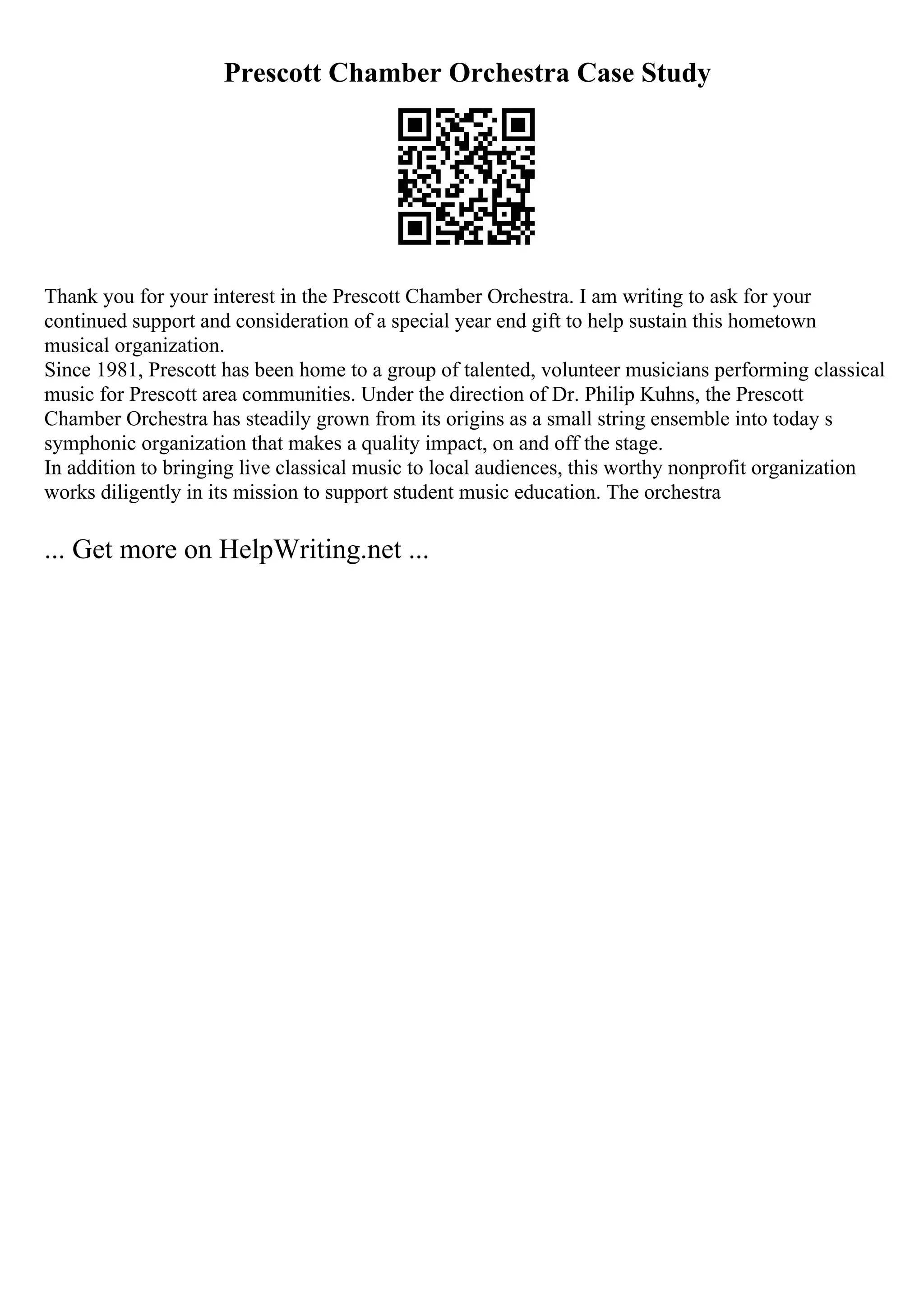 Prescott Chamber Orchestra Case Study
Thank you for your interest in the Prescott Chamber Orchestra. I am writing to ask for your
continued support and consideration of a special year end gift to help sustain this hometown
musical organization.
Since 1981, Prescott has been home to a group of talented, volunteer musicians performing classical
music for Prescott area communities. Under the direction of Dr. Philip Kuhns, the Prescott
Chamber Orchestra has steadily grown from its origins as a small string ensemble into today s
symphonic organization that makes a quality impact, on and off the stage.
In addition to bringing live classical music to local audiences, this worthy nonprofit organization
works diligently in its mission to support student music education. The orchestra
... Get more on HelpWriting.net ...
 