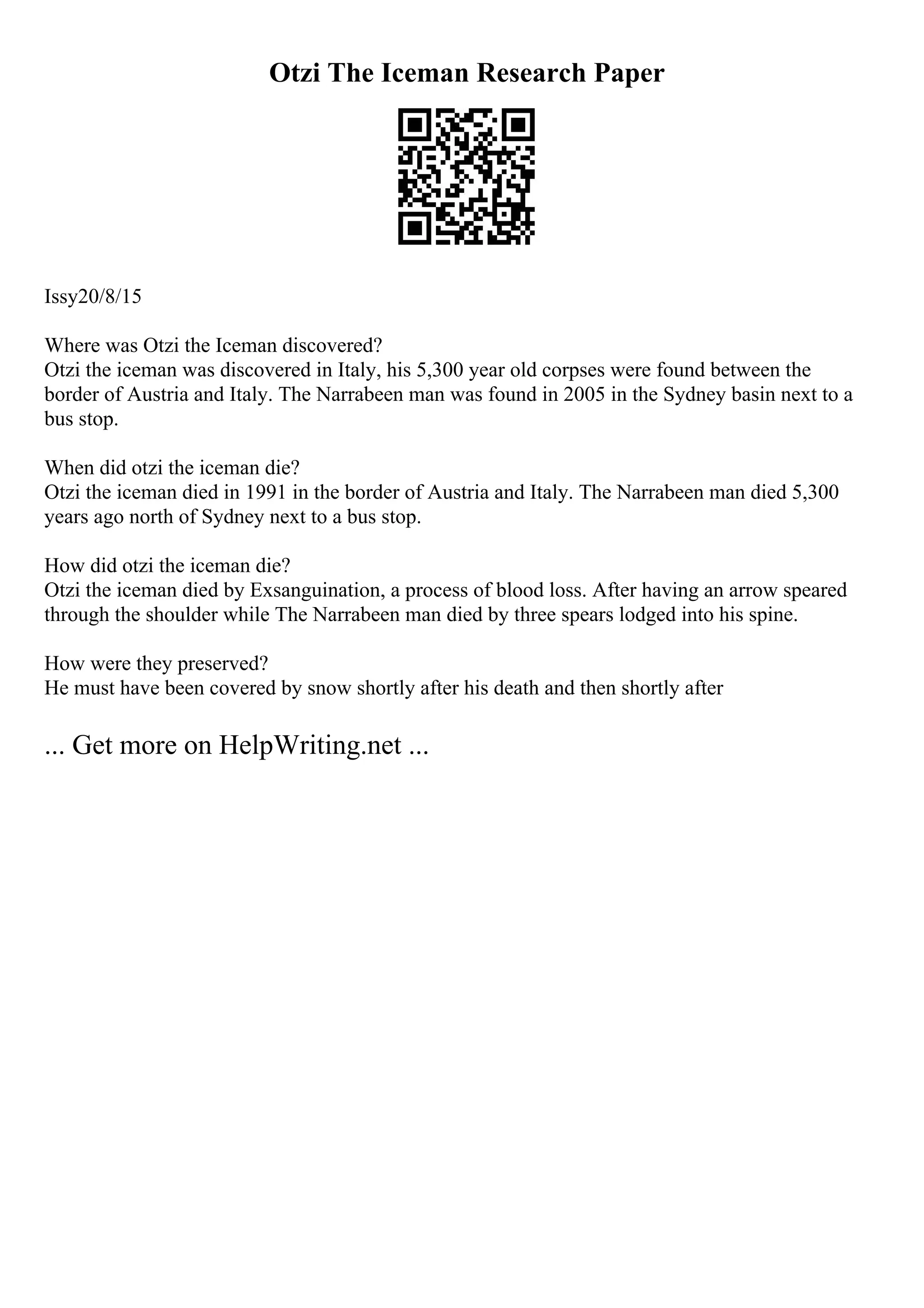 Otzi The Iceman Research Paper
Issy20/8/15
Where was Otzi the Iceman discovered?
Otzi the iceman was discovered in Italy, his 5,300 year old corpses were found between the
border of Austria and Italy. The Narrabeen man was found in 2005 in the Sydney basin next to a
bus stop.
When did otzi the iceman die?
Otzi the iceman died in 1991 in the border of Austria and Italy. The Narrabeen man died 5,300
years ago north of Sydney next to a bus stop.
How did otzi the iceman die?
Otzi the iceman died by Exsanguination, a process of blood loss. After having an arrow speared
through the shoulder while The Narrabeen man died by three spears lodged into his spine.
How were they preserved?
He must have been covered by snow shortly after his death and then shortly after
... Get more on HelpWriting.net ...
 