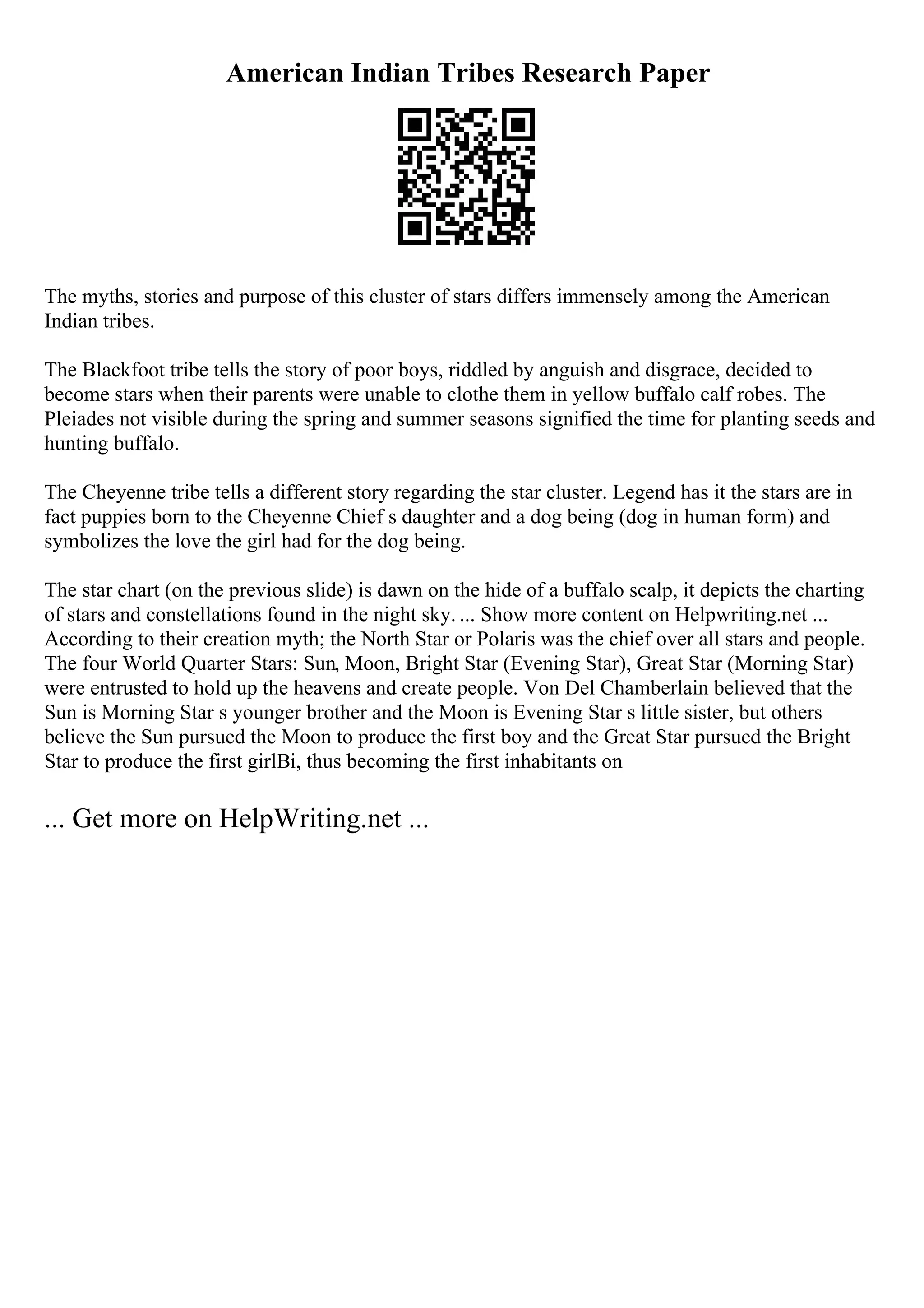 American Indian Tribes Research Paper
The myths, stories and purpose of this cluster of stars differs immensely among the American
Indian tribes.
The Blackfoot tribe tells the story of poor boys, riddled by anguish and disgrace, decided to
become stars when their parents were unable to clothe them in yellow buffalo calf robes. The
Pleiades not visible during the spring and summer seasons signified the time for planting seeds and
hunting buffalo.
The Cheyenne tribe tells a different story regarding the star cluster. Legend has it the stars are in
fact puppies born to the Cheyenne Chief s daughter and a dog being (dog in human form) and
symbolizes the love the girl had for the dog being.
The star chart (on the previous slide) is dawn on the hide of a buffalo scalp, it depicts the charting
of stars and constellations found in the night sky. ... Show more content on Helpwriting.net ...
According to their creation myth; the North Star or Polaris was the chief over all stars and people.
The four World Quarter Stars: Sun, Moon, Bright Star (Evening Star), Great Star (Morning Star)
were entrusted to hold up the heavens and create people. Von Del Chamberlain believed that the
Sun is Morning Star s younger brother and the Moon is Evening Star s little sister, but others
believe the Sun pursued the Moon to produce the first boy and the Great Star pursued the Bright
Star to produce the first girlВі, thus becoming the first inhabitants on
... Get more on HelpWriting.net ...
 