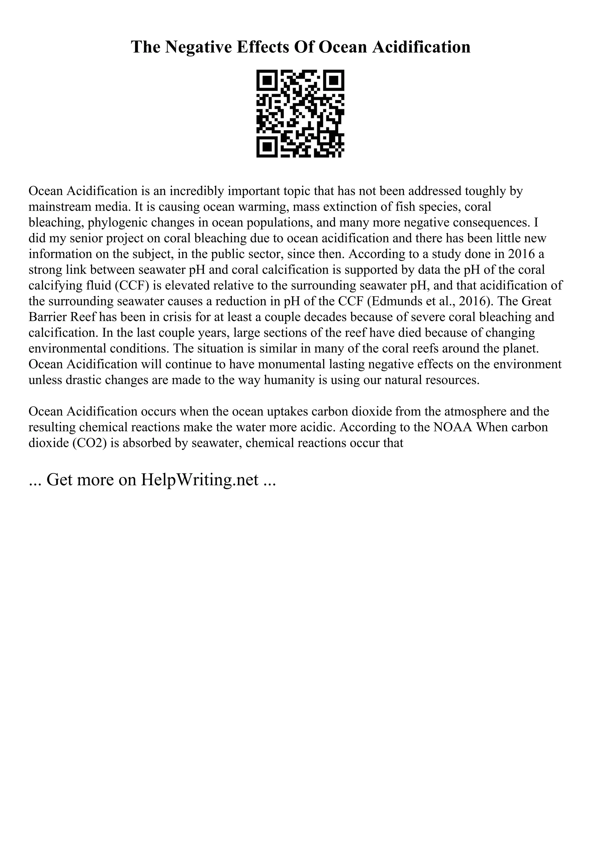 The Negative Effects Of Ocean Acidification
Ocean Acidification is an incredibly important topic that has not been addressed toughly by
mainstream media. It is causing ocean warming, mass extinction of fish species, coral
bleaching, phylogenic changes in ocean populations, and many more negative consequences. I
did my senior project on coral bleaching due to ocean acidification and there has been little new
information on the subject, in the public sector, since then. According to a study done in 2016 a
strong link between seawater pH and coral calcification is supported by data the pH of the coral
calcifying fluid (CCF) is elevated relative to the surrounding seawater pH, and that acidification of
the surrounding seawater causes a reduction in pH of the CCF (Edmunds et al., 2016). The Great
Barrier Reef has been in crisis for at least a couple decades because of severe coral bleaching and
calcification. In the last couple years, large sections of the reef have died because of changing
environmental conditions. The situation is similar in many of the coral reefs around the planet.
Ocean Acidification will continue to have monumental lasting negative effects on the environment
unless drastic changes are made to the way humanity is using our natural resources.
Ocean Acidification occurs when the ocean uptakes carbon dioxide from the atmosphere and the
resulting chemical reactions make the water more acidic. According to the NOAA When carbon
dioxide (CO2) is absorbed by seawater, chemical reactions occur that
... Get more on HelpWriting.net ...
 