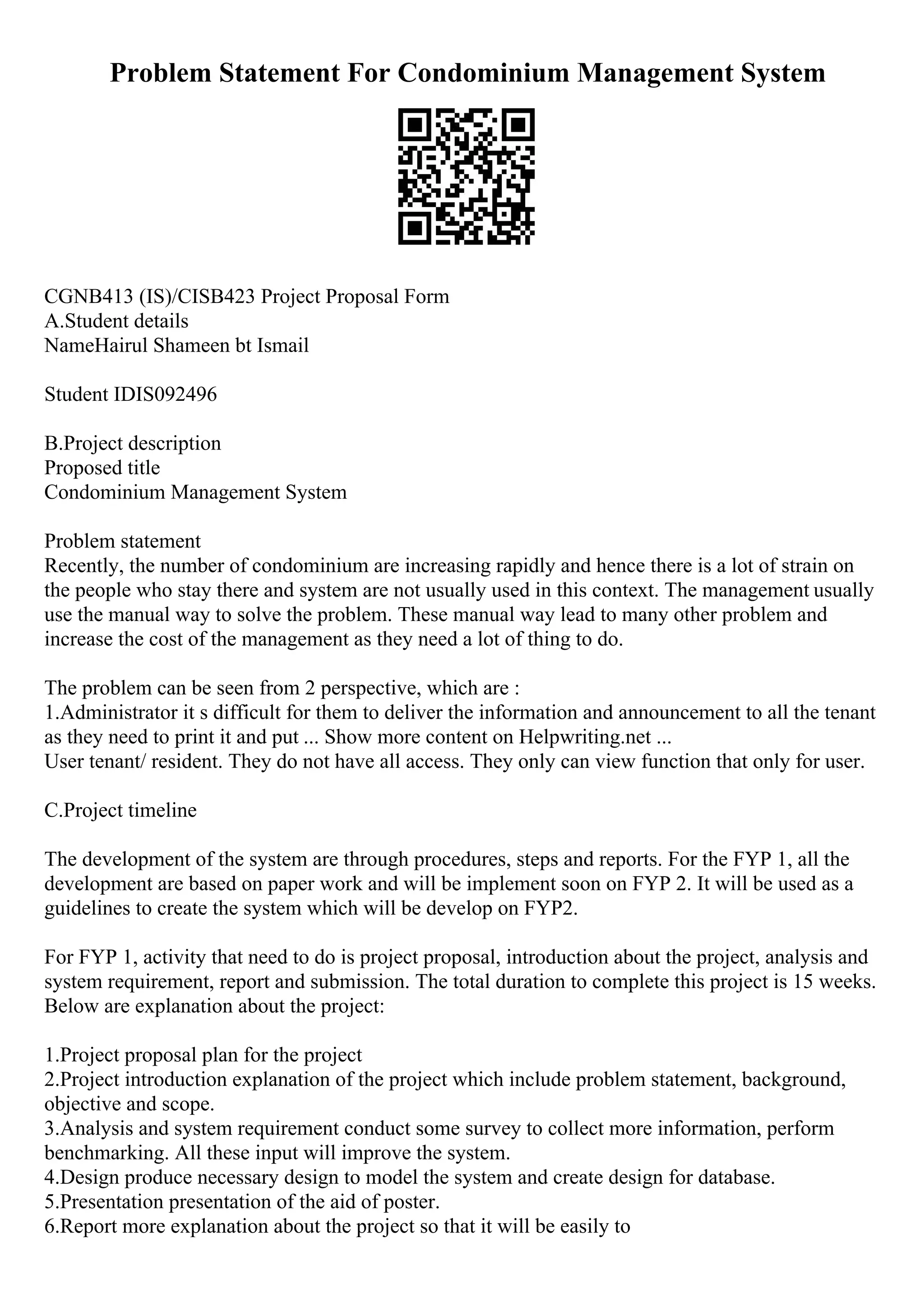 Problem Statement For Condominium Management System
CGNB413 (IS)/CISB423 Project Proposal Form
A.Student details
NameHairul Shameen bt Ismail
Student IDIS092496
B.Project description
Proposed title
Condominium Management System
Problem statement
Recently, the number of condominium are increasing rapidly and hence there is a lot of strain on
the people who stay there and system are not usually used in this context. The management usually
use the manual way to solve the problem. These manual way lead to many other problem and
increase the cost of the management as they need a lot of thing to do.
The problem can be seen from 2 perspective, which are :
1.Administrator it s difficult for them to deliver the information and announcement to all the tenant
as they need to print it and put ... Show more content on Helpwriting.net ...
User tenant/ resident. They do not have all access. They only can view function that only for user.
C.Project timeline
The development of the system are through procedures, steps and reports. For the FYP 1, all the
development are based on paper work and will be implement soon on FYP 2. It will be used as a
guidelines to create the system which will be develop on FYP2.
For FYP 1, activity that need to do is project proposal, introduction about the project, analysis and
system requirement, report and submission. The total duration to complete this project is 15 weeks.
Below are explanation about the project:
1.Project proposal plan for the project
2.Project introduction explanation of the project which include problem statement, background,
objective and scope.
3.Analysis and system requirement conduct some survey to collect more information, perform
benchmarking. All these input will improve the system.
4.Design produce necessary design to model the system and create design for database.
5.Presentation presentation of the aid of poster.
6.Report more explanation about the project so that it will be easily to
 