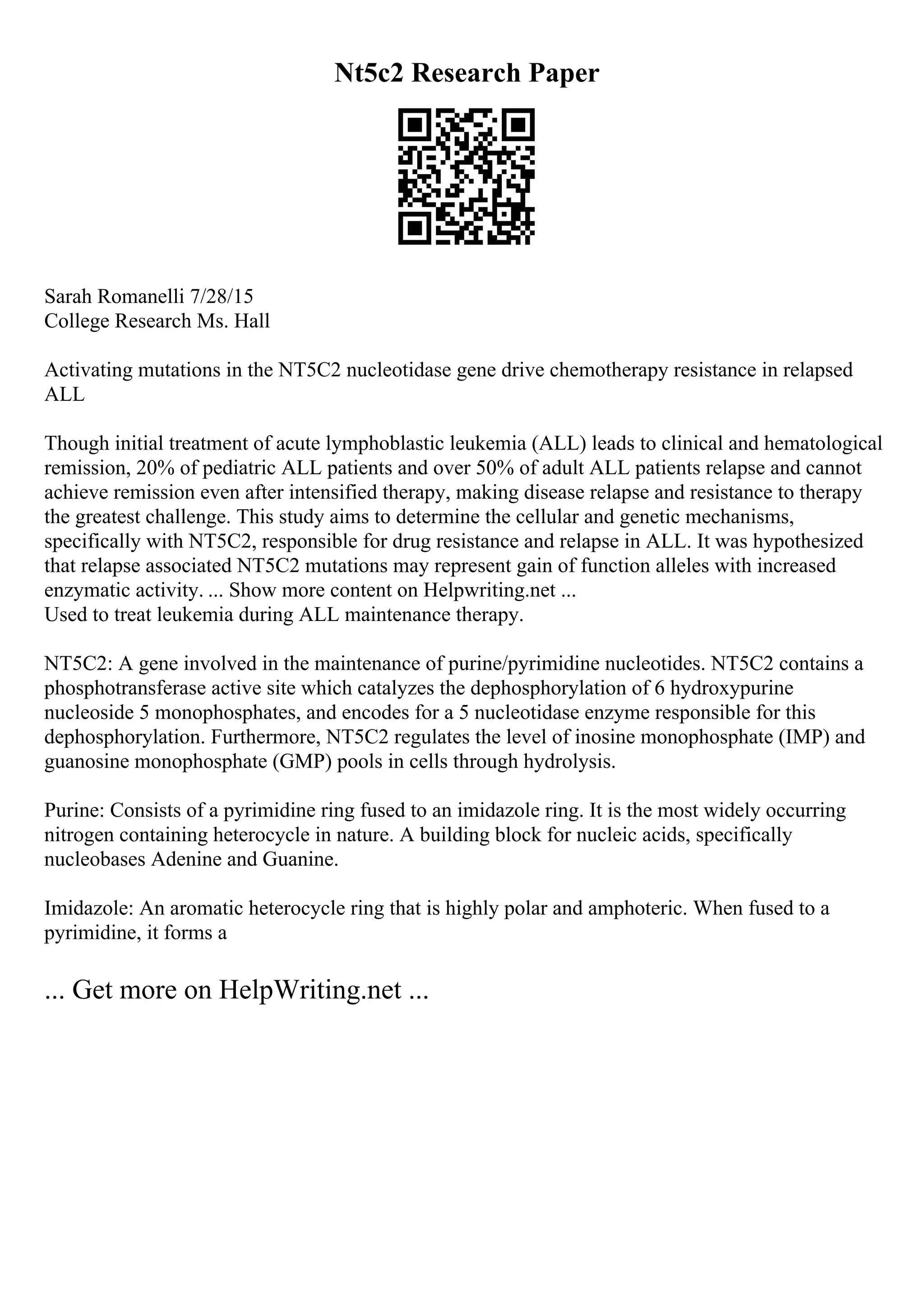 Nt5c2 Research Paper
Sarah Romanelli 7/28/15
College Research Ms. Hall
Activating mutations in the NT5C2 nucleotidase gene drive chemotherapy resistance in relapsed
ALL
Though initial treatment of acute lymphoblastic leukemia (ALL) leads to clinical and hematological
remission, 20% of pediatric ALL patients and over 50% of adult ALL patients relapse and cannot
achieve remission even after intensified therapy, making disease relapse and resistance to therapy
the greatest challenge. This study aims to determine the cellular and genetic mechanisms,
specifically with NT5C2, responsible for drug resistance and relapse in ALL. It was hypothesized
that relapse associated NT5C2 mutations may represent gain of function alleles with increased
enzymatic activity. ... Show more content on Helpwriting.net ...
Used to treat leukemia during ALL maintenance therapy.
NT5C2: A gene involved in the maintenance of purine/pyrimidine nucleotides. NT5C2 contains a
phosphotransferase active site which catalyzes the dephosphorylation of 6 hydroxypurine
nucleoside 5 monophosphates, and encodes for a 5 nucleotidase enzyme responsible for this
dephosphorylation. Furthermore, NT5C2 regulates the level of inosine monophosphate (IMP) and
guanosine monophosphate (GMP) pools in cells through hydrolysis.
Purine: Consists of a pyrimidine ring fused to an imidazole ring. It is the most widely occurring
nitrogen containing heterocycle in nature. A building block for nucleic acids, specifically
nucleobases Adenine and Guanine.
Imidazole: An aromatic heterocycle ring that is highly polar and amphoteric. When fused to a
pyrimidine, it forms a
... Get more on HelpWriting.net ...
 
