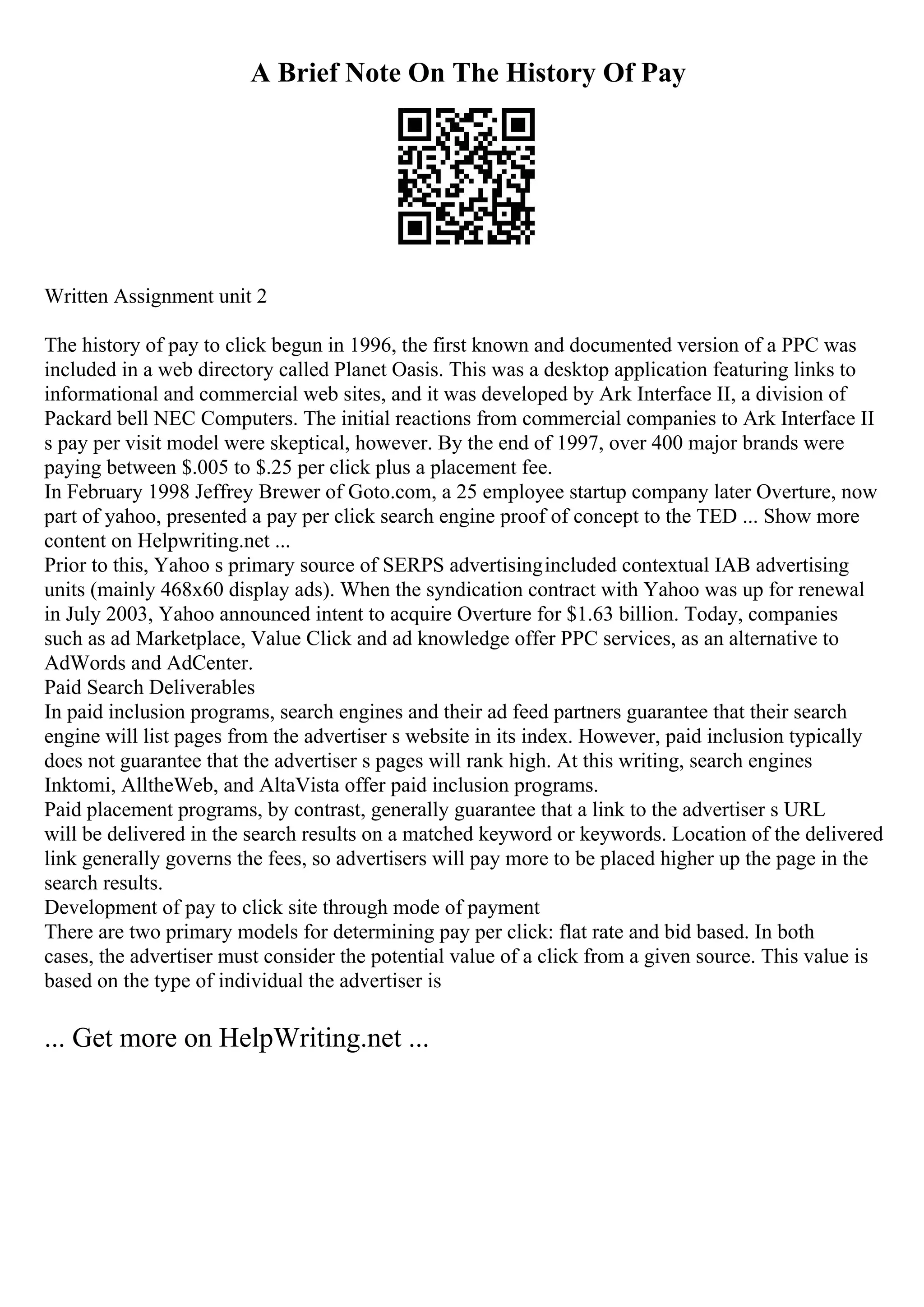 A Brief Note On The History Of Pay
Written Assignment unit 2
The history of pay to click begun in 1996, the first known and documented version of a PPC was
included in a web directory called Planet Oasis. This was a desktop application featuring links to
informational and commercial web sites, and it was developed by Ark Interface II, a division of
Packard bell NEC Computers. The initial reactions from commercial companies to Ark Interface II
s pay per visit model were skeptical, however. By the end of 1997, over 400 major brands were
paying between $.005 to $.25 per click plus a placement fee.
In February 1998 Jeffrey Brewer of Goto.com, a 25 employee startup company later Overture, now
part of yahoo, presented a pay per click search engine proof of concept to the TED ... Show more
content on Helpwriting.net ...
Prior to this, Yahoo s primary source of SERPS advertisingincluded contextual IAB advertising
units (mainly 468x60 display ads). When the syndication contract with Yahoo was up for renewal
in July 2003, Yahoo announced intent to acquire Overture for $1.63 billion. Today, companies
such as ad Marketplace, Value Click and ad knowledge offer PPC services, as an alternative to
AdWords and AdCenter.
Paid Search Deliverables
In paid inclusion programs, search engines and their ad feed partners guarantee that their search
engine will list pages from the advertiser s website in its index. However, paid inclusion typically
does not guarantee that the advertiser s pages will rank high. At this writing, search engines
Inktomi, AlltheWeb, and AltaVista offer paid inclusion programs.
Paid placement programs, by contrast, generally guarantee that a link to the advertiser s URL
will be delivered in the search results on a matched keyword or keywords. Location of the delivered
link generally governs the fees, so advertisers will pay more to be placed higher up the page in the
search results.
Development of pay to click site through mode of payment
There are two primary models for determining pay per click: flat rate and bid based. In both
cases, the advertiser must consider the potential value of a click from a given source. This value is
based on the type of individual the advertiser is
... Get more on HelpWriting.net ...
 