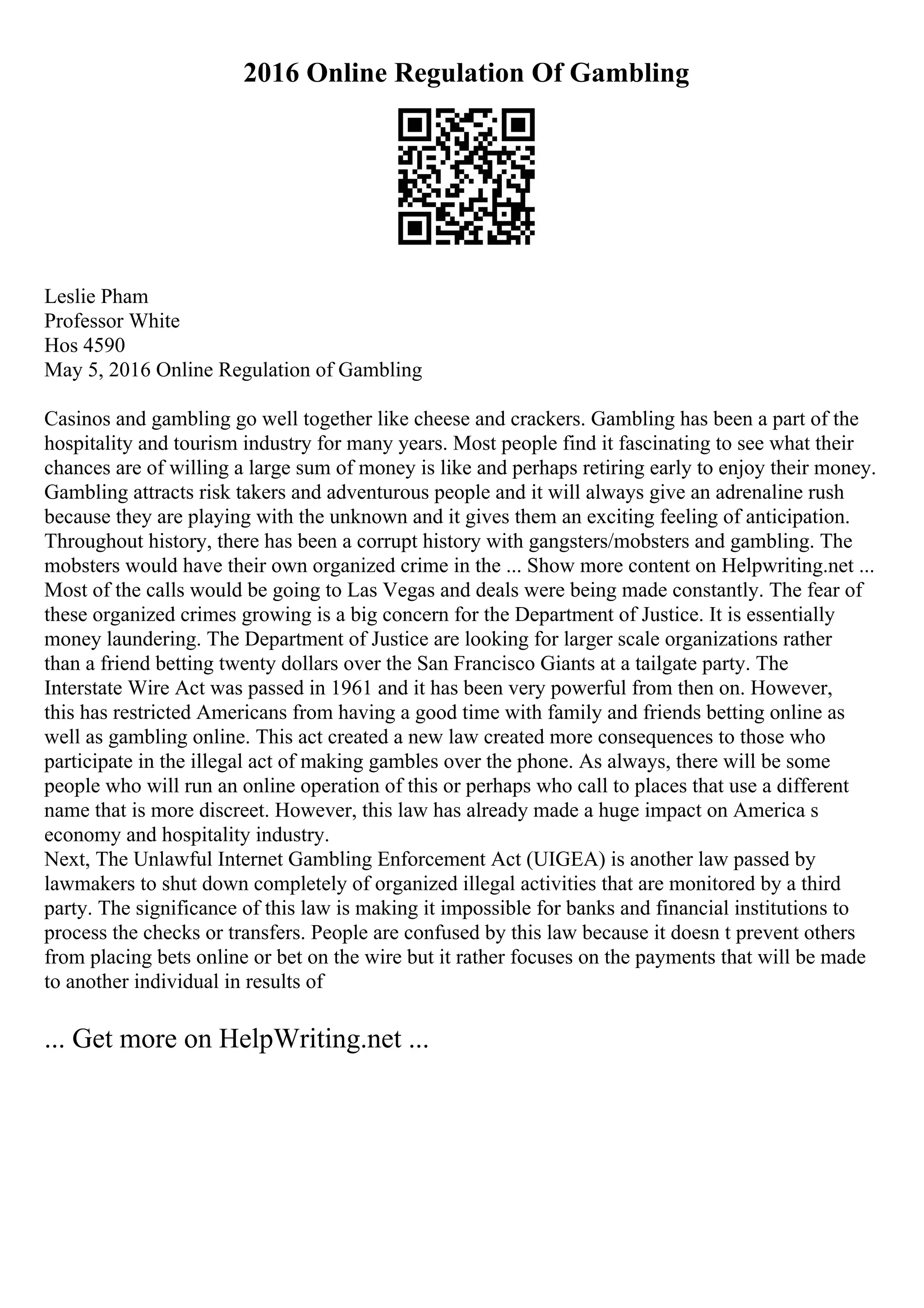 2016 Online Regulation Of Gambling
Leslie Pham
Professor White
Hos 4590
May 5, 2016 Online Regulation of Gambling
Casinos and gambling go well together like cheese and crackers. Gambling has been a part of the
hospitality and tourism industry for many years. Most people find it fascinating to see what their
chances are of willing a large sum of money is like and perhaps retiring early to enjoy their money.
Gambling attracts risk takers and adventurous people and it will always give an adrenaline rush
because they are playing with the unknown and it gives them an exciting feeling of anticipation.
Throughout history, there has been a corrupt history with gangsters/mobsters and gambling. The
mobsters would have their own organized crime in the ... Show more content on Helpwriting.net ...
Most of the calls would be going to Las Vegas and deals were being made constantly. The fear of
these organized crimes growing is a big concern for the Department of Justice. It is essentially
money laundering. The Department of Justice are looking for larger scale organizations rather
than a friend betting twenty dollars over the San Francisco Giants at a tailgate party. The
Interstate Wire Act was passed in 1961 and it has been very powerful from then on. However,
this has restricted Americans from having a good time with family and friends betting online as
well as gambling online. This act created a new law created more consequences to those who
participate in the illegal act of making gambles over the phone. As always, there will be some
people who will run an online operation of this or perhaps who call to places that use a different
name that is more discreet. However, this law has already made a huge impact on America s
economy and hospitality industry.
Next, The Unlawful Internet Gambling Enforcement Act (UIGEA) is another law passed by
lawmakers to shut down completely of organized illegal activities that are monitored by a third
party. The significance of this law is making it impossible for banks and financial institutions to
process the checks or transfers. People are confused by this law because it doesn t prevent others
from placing bets online or bet on the wire but it rather focuses on the payments that will be made
to another individual in results of
... Get more on HelpWriting.net ...
 
