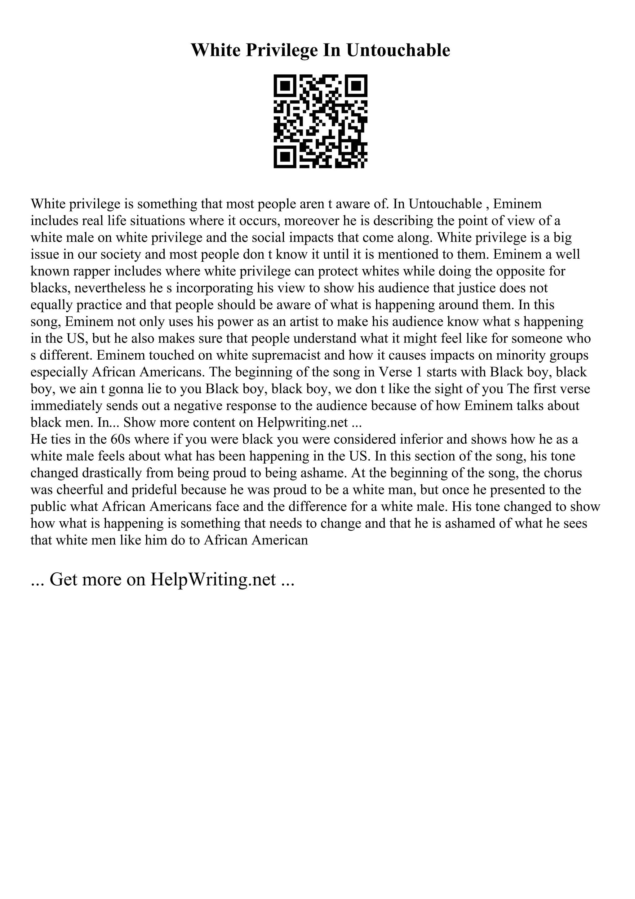 White Privilege In Untouchable
White privilege is something that most people aren t aware of. In Untouchable , Eminem
includes real life situations where it occurs, moreover he is describing the point of view of a
white male on white privilege and the social impacts that come along. White privilege is a big
issue in our society and most people don t know it until it is mentioned to them. Eminem a well
known rapper includes where white privilege can protect whites while doing the opposite for
blacks, nevertheless he s incorporating his view to show his audience that justice does not
equally practice and that people should be aware of what is happening around them. In this
song, Eminem not only uses his power as an artist to make his audience know what s happening
in the US, but he also makes sure that people understand what it might feel like for someone who
s different. Eminem touched on white supremacist and how it causes impacts on minority groups
especially African Americans. The beginning of the song in Verse 1 starts with Black boy, black
boy, we ain t gonna lie to you Black boy, black boy, we don t like the sight of you The first verse
immediately sends out a negative response to the audience because of how Eminem talks about
black men. In... Show more content on Helpwriting.net ...
He ties in the 60s where if you were black you were considered inferior and shows how he as a
white male feels about what has been happening in the US. In this section of the song, his tone
changed drastically from being proud to being ashame. At the beginning of the song, the chorus
was cheerful and prideful because he was proud to be a white man, but once he presented to the
public what African Americans face and the difference for a white male. His tone changed to show
how what is happening is something that needs to change and that he is ashamed of what he sees
that white men like him do to African American
... Get more on HelpWriting.net ...
 