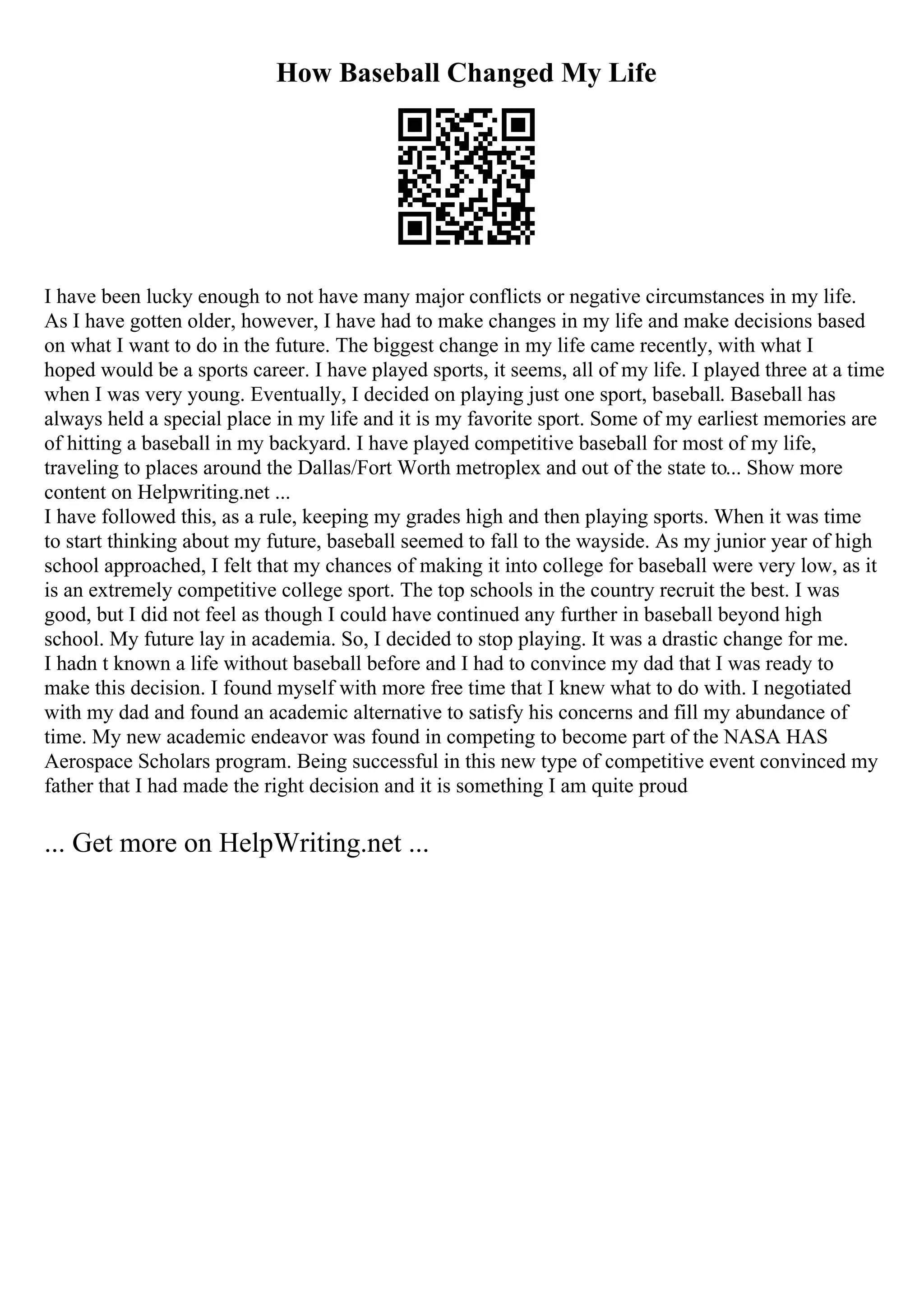 How Baseball Changed My Life
I have been lucky enough to not have many major conflicts or negative circumstances in my life.
As I have gotten older, however, I have had to make changes in my life and make decisions based
on what I want to do in the future. The biggest change in my life came recently, with what I
hoped would be a sports career. I have played sports, it seems, all of my life. I played three at a time
when I was very young. Eventually, I decided on playing just one sport, baseball. Baseball has
always held a special place in my life and it is my favorite sport. Some of my earliest memories are
of hitting a baseball in my backyard. I have played competitive baseball for most of my life,
traveling to places around the Dallas/Fort Worth metroplex and out of the state to... Show more
content on Helpwriting.net ...
I have followed this, as a rule, keeping my grades high and then playing sports. When it was time
to start thinking about my future, baseball seemed to fall to the wayside. As my junior year of high
school approached, I felt that my chances of making it into college for baseball were very low, as it
is an extremely competitive college sport. The top schools in the country recruit the best. I was
good, but I did not feel as though I could have continued any further in baseball beyond high
school. My future lay in academia. So, I decided to stop playing. It was a drastic change for me.
I hadn t known a life without baseball before and I had to convince my dad that I was ready to
make this decision. I found myself with more free time that I knew what to do with. I negotiated
with my dad and found an academic alternative to satisfy his concerns and fill my abundance of
time. My new academic endeavor was found in competing to become part of the NASA HAS
Aerospace Scholars program. Being successful in this new type of competitive event convinced my
father that I had made the right decision and it is something I am quite proud
... Get more on HelpWriting.net ...
 