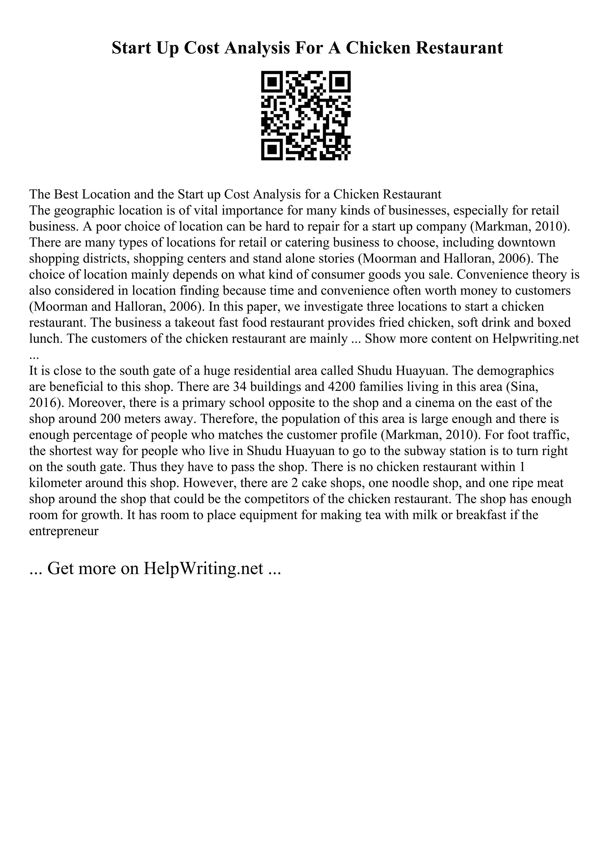 Start Up Cost Analysis For A Chicken Restaurant
The Best Location and the Start up Cost Analysis for a Chicken Restaurant
The geographic location is of vital importance for many kinds of businesses, especially for retail
business. A poor choice of location can be hard to repair for a start up company (Markman, 2010).
There are many types of locations for retail or catering business to choose, including downtown
shopping districts, shopping centers and stand alone stories (Moorman and Halloran, 2006). The
choice of location mainly depends on what kind of consumer goods you sale. Convenience theory is
also considered in location finding because time and convenience often worth money to customers
(Moorman and Halloran, 2006). In this paper, we investigate three locations to start a chicken
restaurant. The business a takeout fast food restaurant provides fried chicken, soft drink and boxed
lunch. The customers of the chicken restaurant are mainly ... Show more content on Helpwriting.net
...
It is close to the south gate of a huge residential area called Shudu Huayuan. The demographics
are beneficial to this shop. There are 34 buildings and 4200 families living in this area (Sina,
2016). Moreover, there is a primary school opposite to the shop and a cinema on the east of the
shop around 200 meters away. Therefore, the population of this area is large enough and there is
enough percentage of people who matches the customer profile (Markman, 2010). For foot traffic,
the shortest way for people who live in Shudu Huayuan to go to the subway station is to turn right
on the south gate. Thus they have to pass the shop. There is no chicken restaurant within 1
kilometer around this shop. However, there are 2 cake shops, one noodle shop, and one ripe meat
shop around the shop that could be the competitors of the chicken restaurant. The shop has enough
room for growth. It has room to place equipment for making tea with milk or breakfast if the
entrepreneur
... Get more on HelpWriting.net ...
 