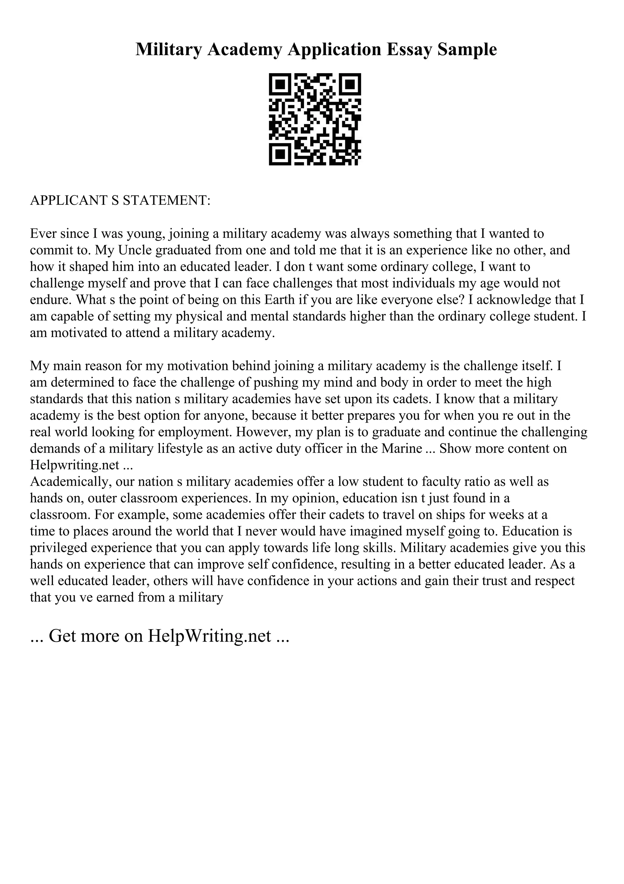Military Academy Application Essay Sample
APPLICANT S STATEMENT:
Ever since I was young, joining a military academy was always something that I wanted to
commit to. My Uncle graduated from one and told me that it is an experience like no other, and
how it shaped him into an educated leader. I don t want some ordinary college, I want to
challenge myself and prove that I can face challenges that most individuals my age would not
endure. What s the point of being on this Earth if you are like everyone else? I acknowledge that I
am capable of setting my physical and mental standards higher than the ordinary college student. I
am motivated to attend a military academy.
My main reason for my motivation behind joining a military academy is the challenge itself. I
am determined to face the challenge of pushing my mind and body in order to meet the high
standards that this nation s military academies have set upon its cadets. I know that a military
academy is the best option for anyone, because it better prepares you for when you re out in the
real world looking for employment. However, my plan is to graduate and continue the challenging
demands of a military lifestyle as an active duty officer in the Marine ... Show more content on
Helpwriting.net ...
Academically, our nation s military academies offer a low student to faculty ratio as well as
hands on, outer classroom experiences. In my opinion, education isn t just found in a
classroom. For example, some academies offer their cadets to travel on ships for weeks at a
time to places around the world that I never would have imagined myself going to. Education is
privileged experience that you can apply towards life long skills. Military academies give you this
hands on experience that can improve self confidence, resulting in a better educated leader. As a
well educated leader, others will have confidence in your actions and gain their trust and respect
that you ve earned from a military
... Get more on HelpWriting.net ...
 