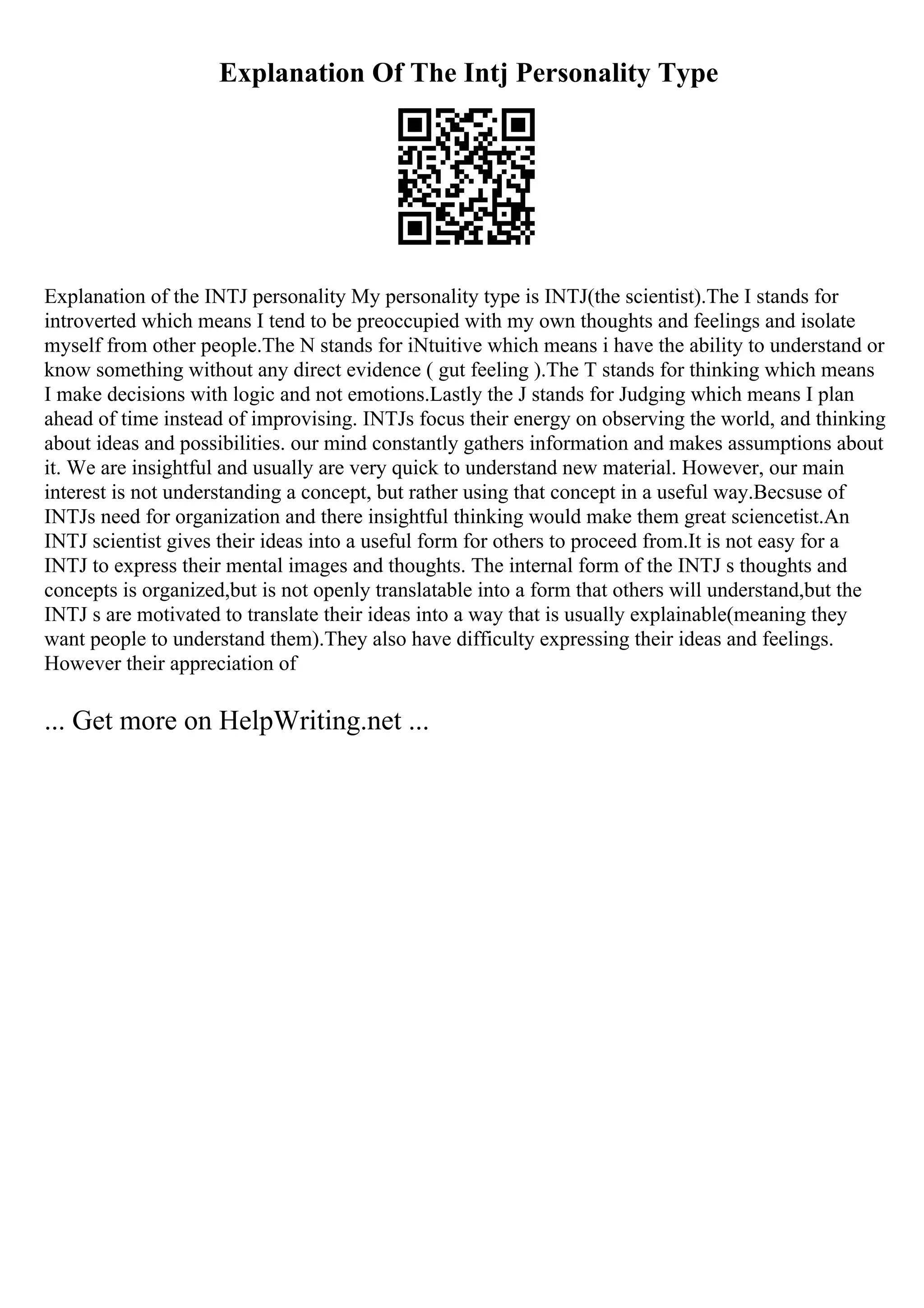 Explanation Of The Intj Personality Type
Explanation of the INTJ personality My personality type is INTJ(the scientist).The I stands for
introverted which means I tend to be preoccupied with my own thoughts and feelings and isolate
myself from other people.The N stands for iNtuitive which means i have the ability to understand or
know something without any direct evidence ( gut feeling ).The T stands for thinking which means
I make decisions with logic and not emotions.Lastly the J stands for Judging which means I plan
ahead of time instead of improvising. INTJs focus their energy on observing the world, and thinking
about ideas and possibilities. our mind constantly gathers information and makes assumptions about
it. We are insightful and usually are very quick to understand new material. However, our main
interest is not understanding a concept, but rather using that concept in a useful way.Becsuse of
INTJs need for organization and there insightful thinking would make them great sciencetist.An
INTJ scientist gives their ideas into a useful form for others to proceed from.It is not easy for a
INTJ to express their mental images and thoughts. The internal form of the INTJ s thoughts and
concepts is organized,but is not openly translatable into a form that others will understand,but the
INTJ s are motivated to translate their ideas into a way that is usually explainable(meaning they
want people to understand them).They also have difficulty expressing their ideas and feelings.
However their appreciation of
... Get more on HelpWriting.net ...
 