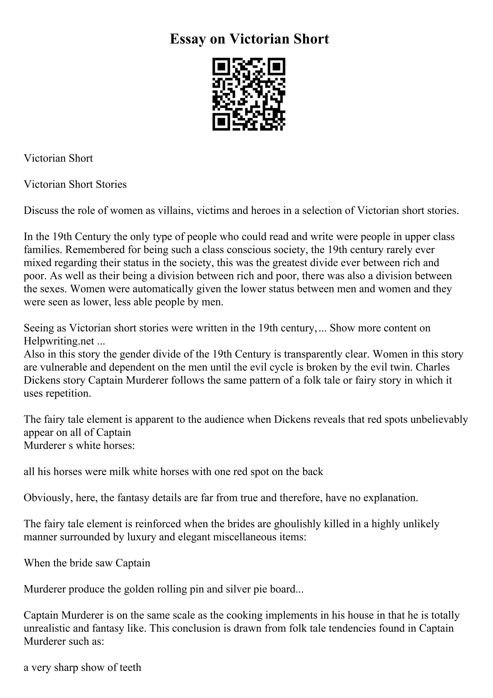 Essay on Victorian Short
Victorian Short
Victorian Short Stories
Discuss the role of women as villains, victims and heroes in a selection of Victorian short stories.
In the 19th Century the only type of people who could read and write were people in upper class
families. Remembered for being such a class conscious society, the 19th century rarely ever
mixed regarding their status in the society, this was the greatest divide ever between rich and
poor. As well as their being a division between rich and poor, there was also a division between
the sexes. Women were automatically given the lower status between men and women and they
were seen as lower, less able people by men.
Seeing as Victorian short stories were written in the 19th century,... Show more content on
Helpwriting.net ...
Also in this story the gender divide of the 19th Century is transparently clear. Women in this story
are vulnerable and dependent on the men until the evil cycle is broken by the evil twin. Charles
Dickens story Captain Murderer follows the same pattern of a folk tale or fairy story in which it
uses repetition.
The fairy tale element is apparent to the audience when Dickens reveals that red spots unbelievably
appear on all of Captain
Murderer s white horses:
all his horses were milk white horses with one red spot on the back
Obviously, here, the fantasy details are far from true and therefore, have no explanation.
The fairy tale element is reinforced when the brides are ghoulishly killed in a highly unlikely
manner surrounded by luxury and elegant miscellaneous items:
When the bride saw Captain
Murderer produce the golden rolling pin and silver pie board...
Captain Murderer is on the same scale as the cooking implements in his house in that he is totally
unrealistic and fantasy like. This conclusion is drawn from folk tale tendencies found in Captain
Murderer such as:
a very sharp show of teeth
 