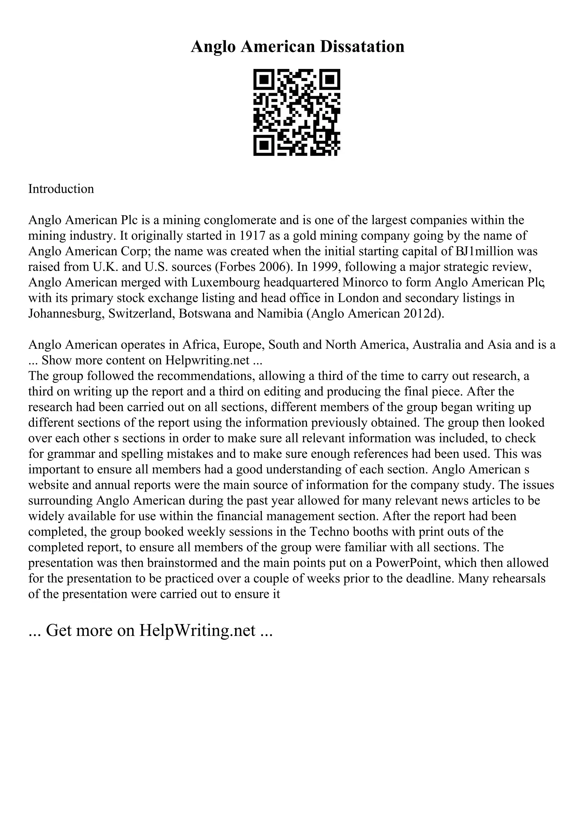 Anglo American Dissatation
Introduction
Anglo American Plc is a mining conglomerate and is one of the largest companies within the
mining industry. It originally started in 1917 as a gold mining company going by the name of
Anglo American Corp; the name was created when the initial starting capital of ВЈ1million was
raised from U.K. and U.S. sources (Forbes 2006). In 1999, following a major strategic review,
Anglo American merged with Luxembourg headquartered Minorco to form Anglo American Plc,
with its primary stock exchange listing and head office in London and secondary listings in
Johannesburg, Switzerland, Botswana and Namibia (Anglo American 2012d).
Anglo American operates in Africa, Europe, South and North America, Australia and Asia and is a
... Show more content on Helpwriting.net ...
The group followed the recommendations, allowing a third of the time to carry out research, a
third on writing up the report and a third on editing and producing the final piece. After the
research had been carried out on all sections, different members of the group began writing up
different sections of the report using the information previously obtained. The group then looked
over each other s sections in order to make sure all relevant information was included, to check
for grammar and spelling mistakes and to make sure enough references had been used. This was
important to ensure all members had a good understanding of each section. Anglo American s
website and annual reports were the main source of information for the company study. The issues
surrounding Anglo American during the past year allowed for many relevant news articles to be
widely available for use within the financial management section. After the report had been
completed, the group booked weekly sessions in the Techno booths with print outs of the
completed report, to ensure all members of the group were familiar with all sections. The
presentation was then brainstormed and the main points put on a PowerPoint, which then allowed
for the presentation to be practiced over a couple of weeks prior to the deadline. Many rehearsals
of the presentation were carried out to ensure it
... Get more on HelpWriting.net ...
 