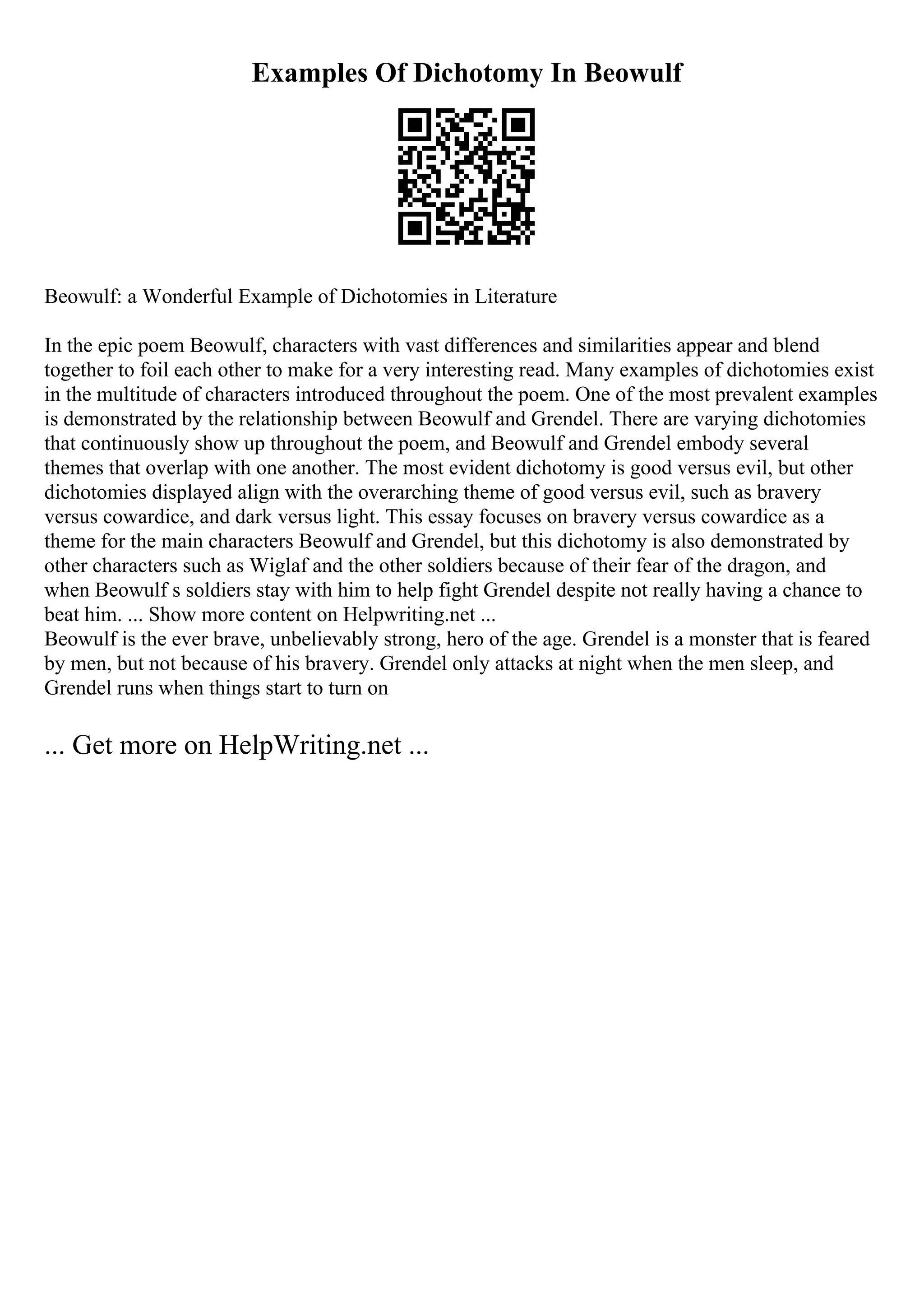 Examples Of Dichotomy In Beowulf
Beowulf: a Wonderful Example of Dichotomies in Literature
In the epic poem Beowulf, characters with vast differences and similarities appear and blend
together to foil each other to make for a very interesting read. Many examples of dichotomies exist
in the multitude of characters introduced throughout the poem. One of the most prevalent examples
is demonstrated by the relationship between Beowulf and Grendel. There are varying dichotomies
that continuously show up throughout the poem, and Beowulf and Grendel embody several
themes that overlap with one another. The most evident dichotomy is good versus evil, but other
dichotomies displayed align with the overarching theme of good versus evil, such as bravery
versus cowardice, and dark versus light. This essay focuses on bravery versus cowardice as a
theme for the main characters Beowulf and Grendel, but this dichotomy is also demonstrated by
other characters such as Wiglaf and the other soldiers because of their fear of the dragon, and
when Beowulf s soldiers stay with him to help fight Grendel despite not really having a chance to
beat him. ... Show more content on Helpwriting.net ...
Beowulf is the ever brave, unbelievably strong, hero of the age. Grendel is a monster that is feared
by men, but not because of his bravery. Grendel only attacks at night when the men sleep, and
Grendel runs when things start to turn on
... Get more on HelpWriting.net ...
 