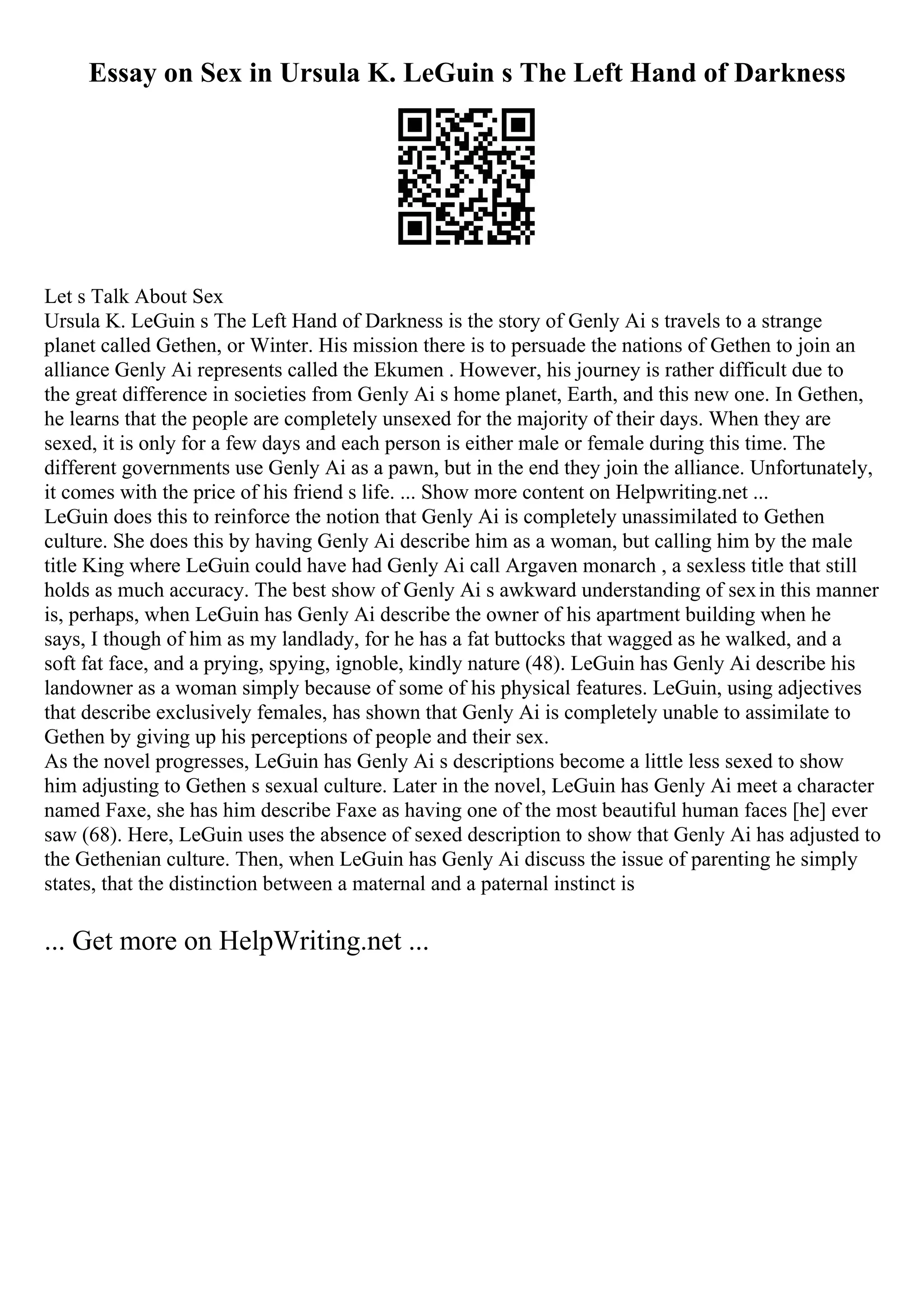 Essay on Sex in Ursula K. LeGuin s The Left Hand of Darkness
Let s Talk About Sex
Ursula K. LeGuin s The Left Hand of Darkness is the story of Genly Ai s travels to a strange
planet called Gethen, or Winter. His mission there is to persuade the nations of Gethen to join an
alliance Genly Ai represents called the Ekumen . However, his journey is rather difficult due to
the great difference in societies from Genly Ai s home planet, Earth, and this new one. In Gethen,
he learns that the people are completely unsexed for the majority of their days. When they are
sexed, it is only for a few days and each person is either male or female during this time. The
different governments use Genly Ai as a pawn, but in the end they join the alliance. Unfortunately,
it comes with the price of his friend s life. ... Show more content on Helpwriting.net ...
LeGuin does this to reinforce the notion that Genly Ai is completely unassimilated to Gethen
culture. She does this by having Genly Ai describe him as a woman, but calling him by the male
title King where LeGuin could have had Genly Ai call Argaven monarch , a sexless title that still
holds as much accuracy. The best show of Genly Ai s awkward understanding of sexin this manner
is, perhaps, when LeGuin has Genly Ai describe the owner of his apartment building when he
says, I though of him as my landlady, for he has a fat buttocks that wagged as he walked, and a
soft fat face, and a prying, spying, ignoble, kindly nature (48). LeGuin has Genly Ai describe his
landowner as a woman simply because of some of his physical features. LeGuin, using adjectives
that describe exclusively females, has shown that Genly Ai is completely unable to assimilate to
Gethen by giving up his perceptions of people and their sex.
As the novel progresses, LeGuin has Genly Ai s descriptions become a little less sexed to show
him adjusting to Gethen s sexual culture. Later in the novel, LeGuin has Genly Ai meet a character
named Faxe, she has him describe Faxe as having one of the most beautiful human faces [he] ever
saw (68). Here, LeGuin uses the absence of sexed description to show that Genly Ai has adjusted to
the Gethenian culture. Then, when LeGuin has Genly Ai discuss the issue of parenting he simply
states, that the distinction between a maternal and a paternal instinct is
... Get more on HelpWriting.net ...
 