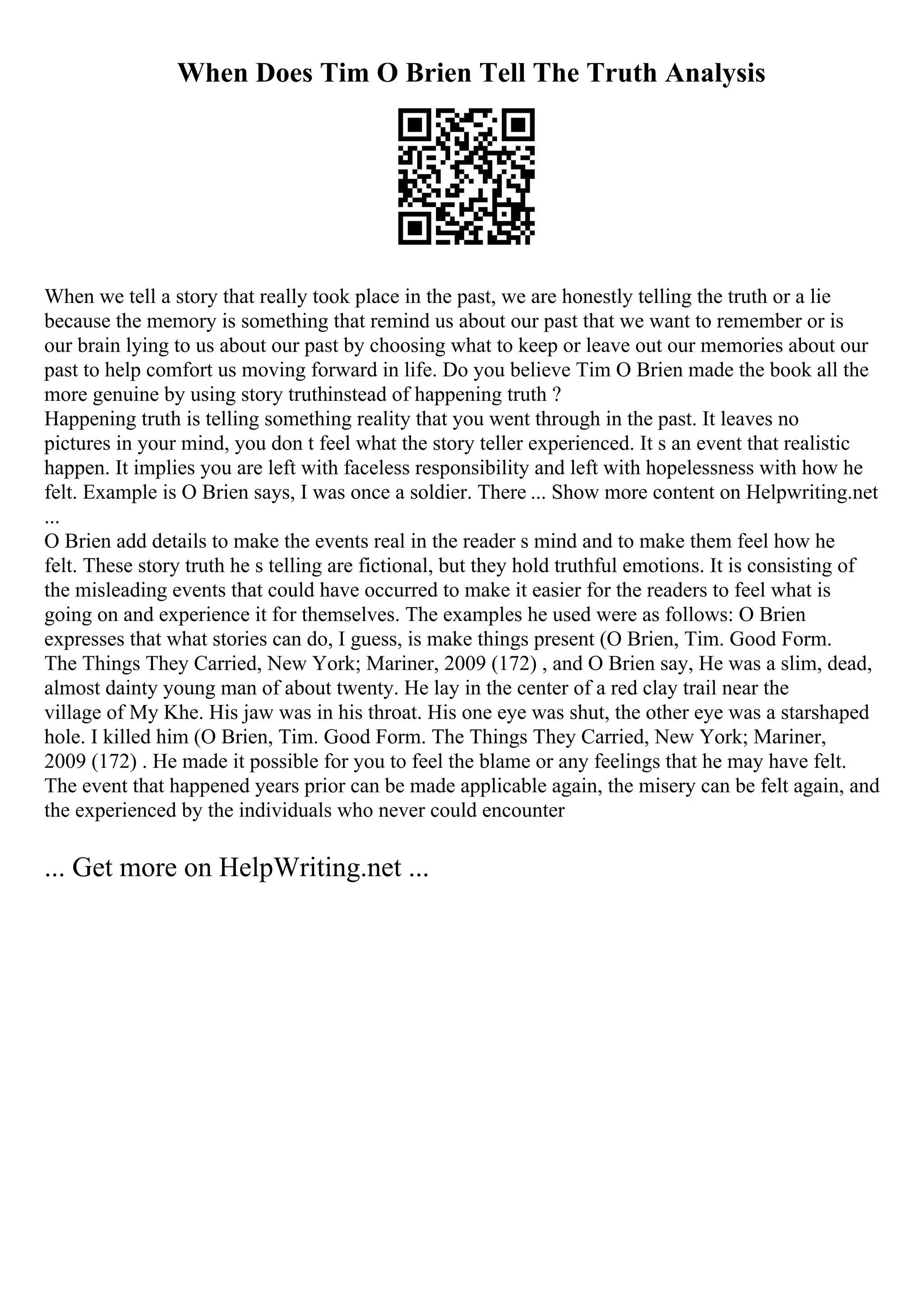When Does Tim O Brien Tell The Truth Analysis
When we tell a story that really took place in the past, we are honestly telling the truth or a lie
because the memory is something that remind us about our past that we want to remember or is
our brain lying to us about our past by choosing what to keep or leave out our memories about our
past to help comfort us moving forward in life. Do you believe Tim O Brien made the book all the
more genuine by using story truthinstead of happening truth ?
Happening truth is telling something reality that you went through in the past. It leaves no
pictures in your mind, you don t feel what the story teller experienced. It s an event that realistic
happen. It implies you are left with faceless responsibility and left with hopelessness with how he
felt. Example is O Brien says, I was once a soldier. There ... Show more content on Helpwriting.net
...
O Brien add details to make the events real in the reader s mind and to make them feel how he
felt. These story truth he s telling are fictional, but they hold truthful emotions. It is consisting of
the misleading events that could have occurred to make it easier for the readers to feel what is
going on and experience it for themselves. The examples he used were as follows: O Brien
expresses that what stories can do, I guess, is make things present (O Brien, Tim. Good Form.
The Things They Carried, New York; Mariner, 2009 (172) , and O Brien say, He was a slim, dead,
almost dainty young man of about twenty. He lay in the center of a red clay trail near the
village of My Khe. His jaw was in his throat. His one eye was shut, the other eye was a starshaped
hole. I killed him (O Brien, Tim. Good Form. The Things They Carried, New York; Mariner,
2009 (172) . He made it possible for you to feel the blame or any feelings that he may have felt.
The event that happened years prior can be made applicable again, the misery can be felt again, and
the experienced by the individuals who never could encounter
... Get more on HelpWriting.net ...
 