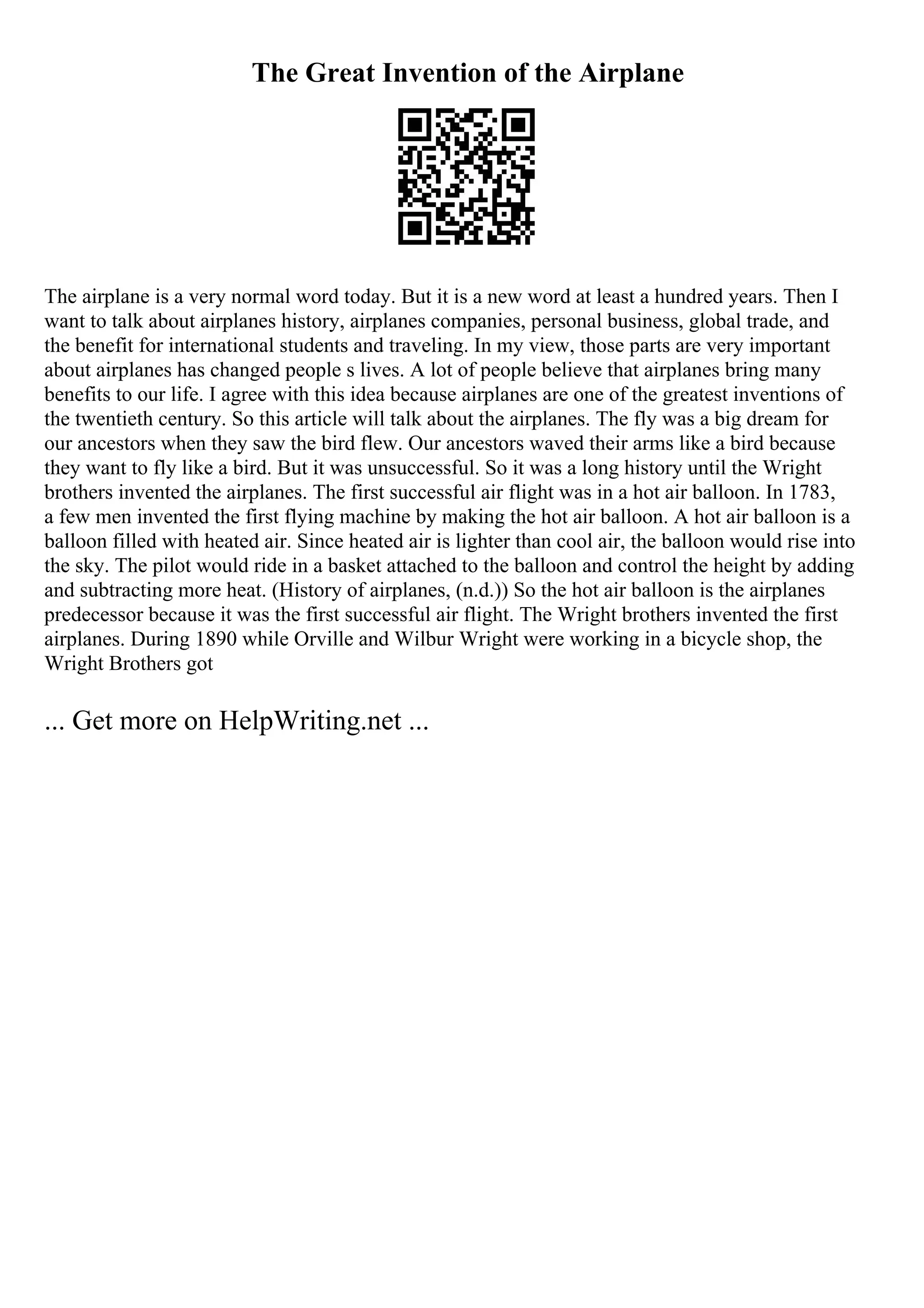 The Great Invention of the Airplane
The airplane is a very normal word today. But it is a new word at least a hundred years. Then I
want to talk about airplanes history, airplanes companies, personal business, global trade, and
the benefit for international students and traveling. In my view, those parts are very important
about airplanes has changed people s lives. A lot of people believe that airplanes bring many
benefits to our life. I agree with this idea because airplanes are one of the greatest inventions of
the twentieth century. So this article will talk about the airplanes. The fly was a big dream for
our ancestors when they saw the bird flew. Our ancestors waved their arms like a bird because
they want to fly like a bird. But it was unsuccessful. So it was a long history until the Wright
brothers invented the airplanes. The first successful air flight was in a hot air balloon. In 1783,
a few men invented the first flying machine by making the hot air balloon. A hot air balloon is a
balloon filled with heated air. Since heated air is lighter than cool air, the balloon would rise into
the sky. The pilot would ride in a basket attached to the balloon and control the height by adding
and subtracting more heat. (History of airplanes, (n.d.)) So the hot air balloon is the airplanes
predecessor because it was the first successful air flight. The Wright brothers invented the first
airplanes. During 1890 while Orville and Wilbur Wright were working in a bicycle shop, the
Wright Brothers got
... Get more on HelpWriting.net ...
 