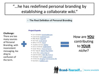 “…he has redefined personal branding by establishing a collaborate wiki.“Challenge: There are too many sources of Personal Branding, with inconsistent messaging, leading to confusion of the term.How are YOU contributing to YOURniche?