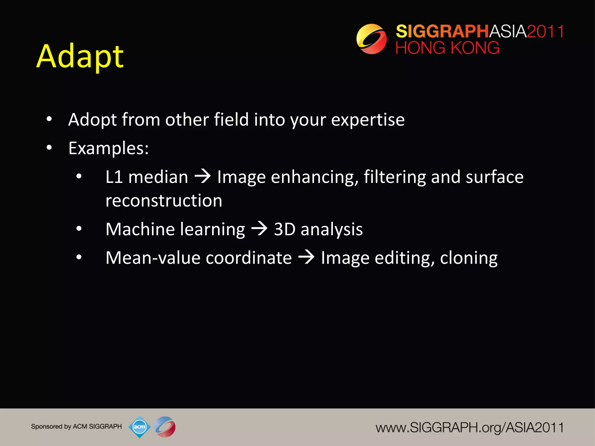 Adapt
• Adopt from other field into your expertise
• Examples:
   • L1 median  Image enhancing, filtering and surface
      reconstruction
   • Machine learning  3D analysis
   • Mean-value coordinate  Image editing, cloning
 