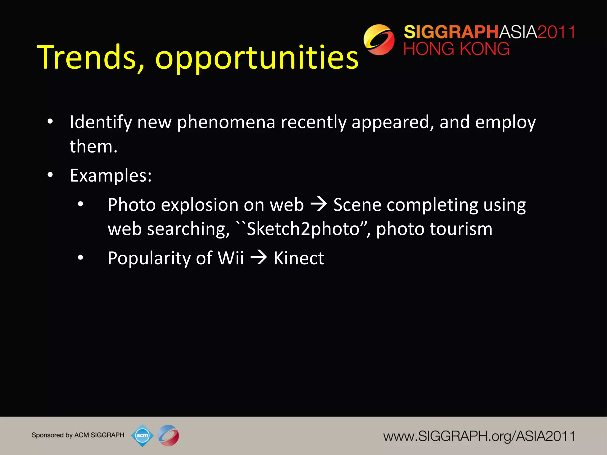 Trends, opportunities
• Identify new phenomena recently appeared, and employ
  them.
• Examples:
   • Photo explosion on web  Scene completing using
      web searching, ``Sketch2photo”, photo tourism
   • Popularity of Wii  Kinect
 