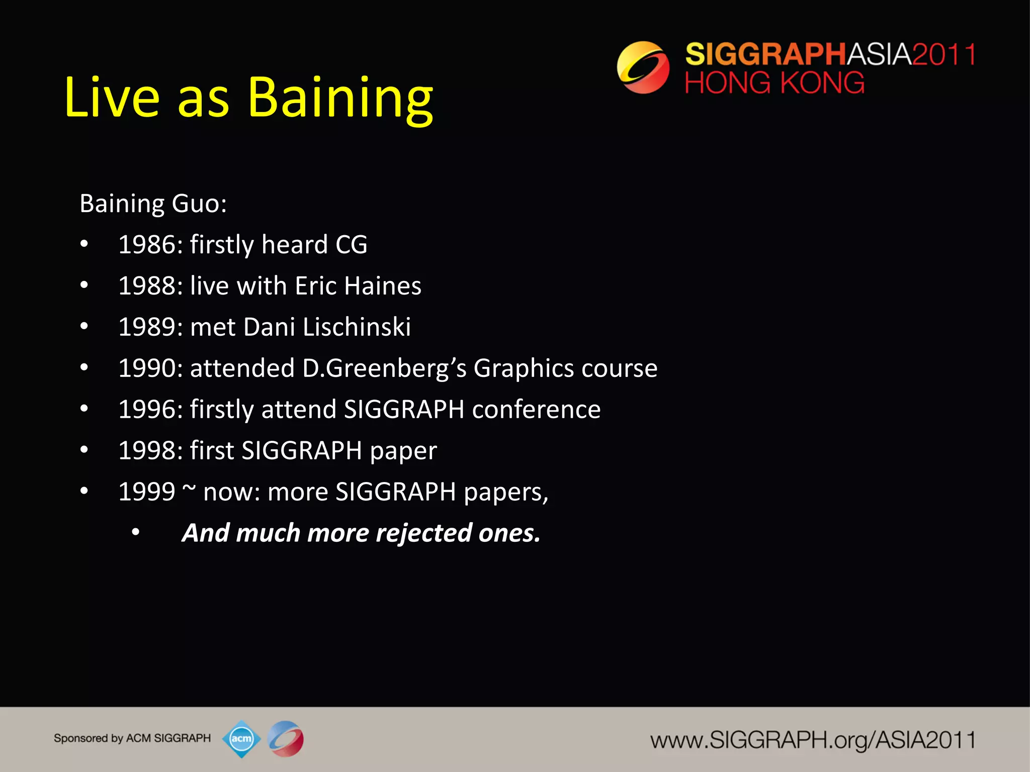 Live as Baining
Baining Guo:
• 1986: firstly heard CG
• 1988: live with Eric Haines
• 1989: met Dani Lischinski
• 1990: attended D.Greenberg’s Graphics course
• 1996: firstly attend SIGGRAPH conference
• 1998: first SIGGRAPH paper
• 1999 ~ now: more SIGGRAPH papers,
    • And much more rejected ones.
 