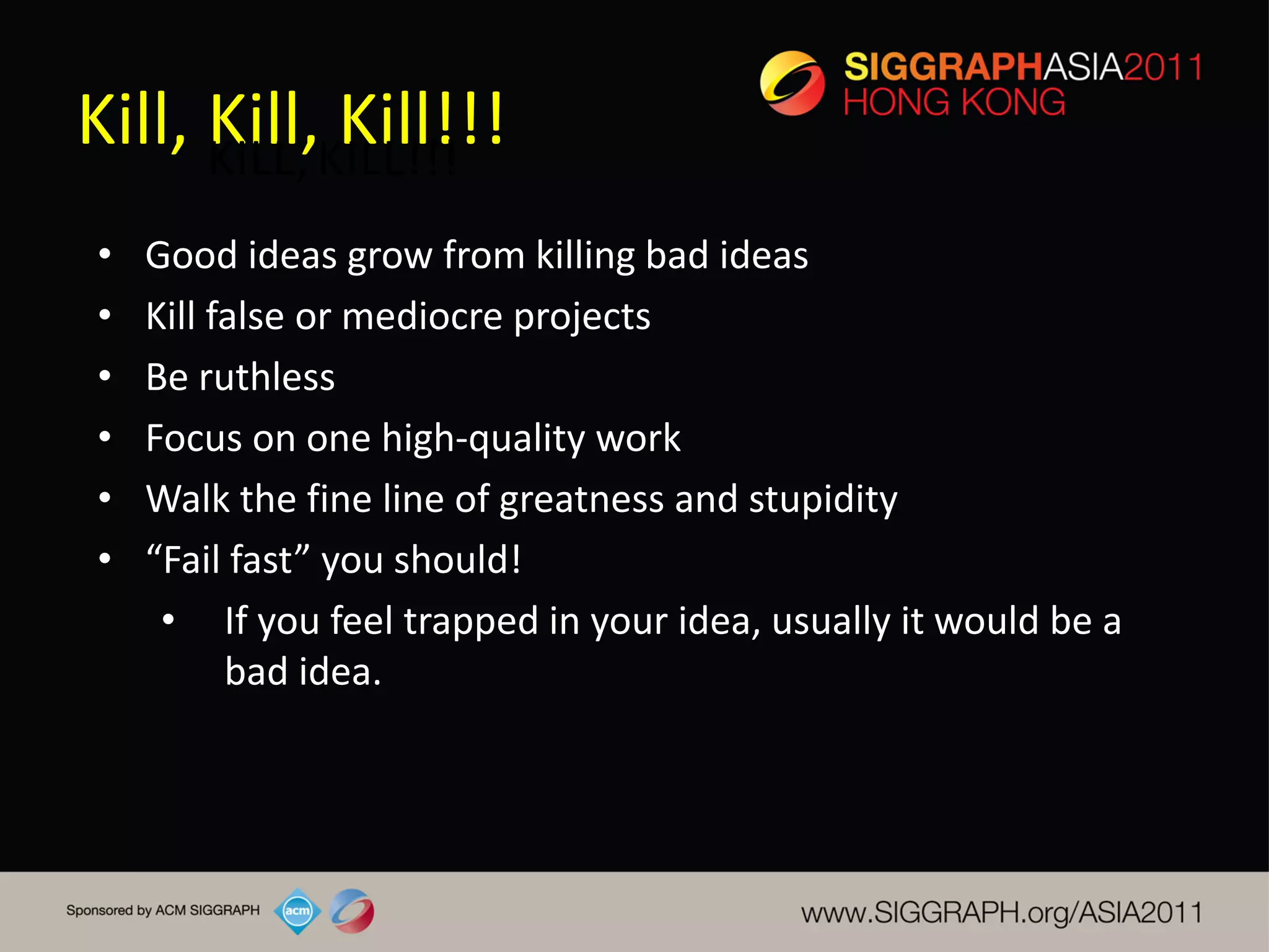 Kill, Kill,KILL!!!
      KILL,
            Kill!!!
•   Good ideas grow from killing bad ideas
•   Kill false or mediocre projects
•   Be ruthless
•   Focus on one high-quality work
•   Walk the fine line of greatness and stupidity
•   “Fail fast” you should!
     • If you feel trapped in your idea, usually it would be a
          bad idea.
 