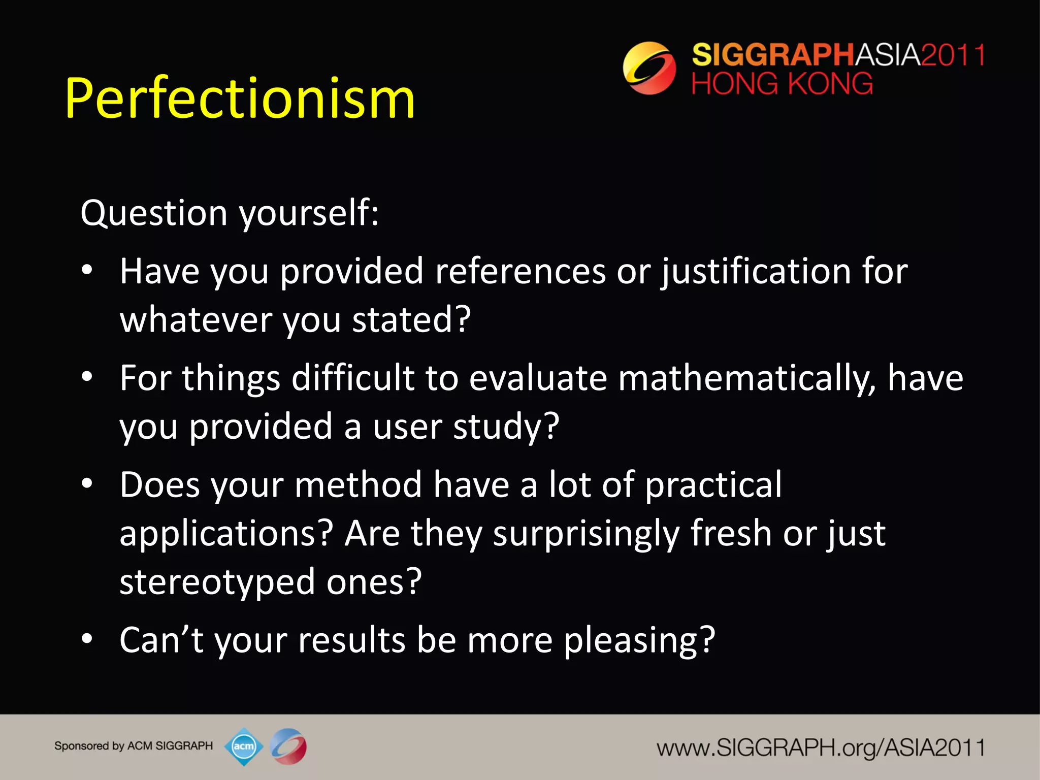 Perfectionism
Question yourself:
• Have you provided references or justification for
  whatever you stated?
• For things difficult to evaluate mathematically, have
  you provided a user study?
• Does your method have a lot of practical
  applications? Are they surprisingly fresh or just
  stereotyped ones?
• Can’t your results be more pleasing?
 