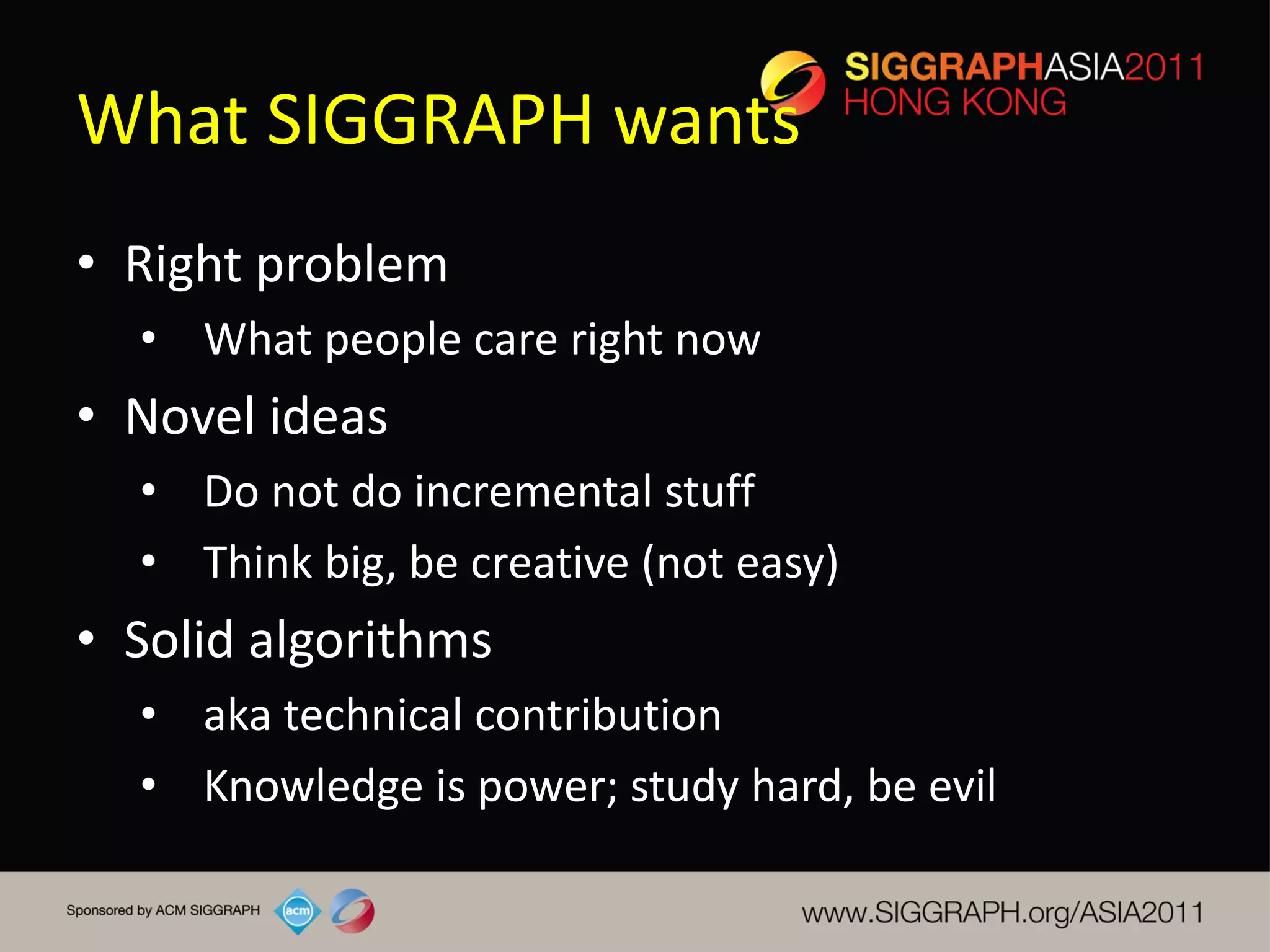 What SIGGRAPH wants
• Right problem
  • What people care right now
• Novel ideas
  • Do not do incremental stuff
  • Think big, be creative (not easy)
• Solid algorithms
  • aka technical contribution
  • Knowledge is power; study hard, be evil
 
