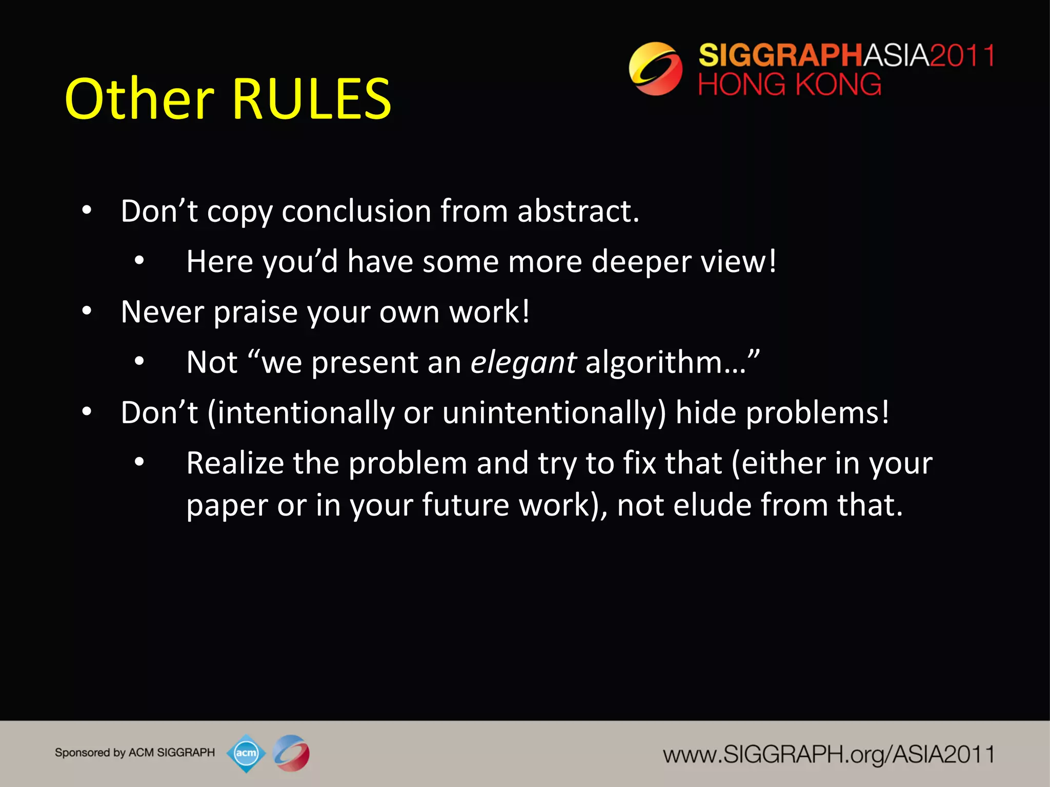 Other RULES
• Don’t copy conclusion from abstract.
   • Here you’d have some more deeper view!
• Never praise your own work!
   • Not “we present an elegant algorithm…”
• Don’t (intentionally or unintentionally) hide problems!
   • Realize the problem and try to fix that (either in your
      paper or in your future work), not elude from that.
 