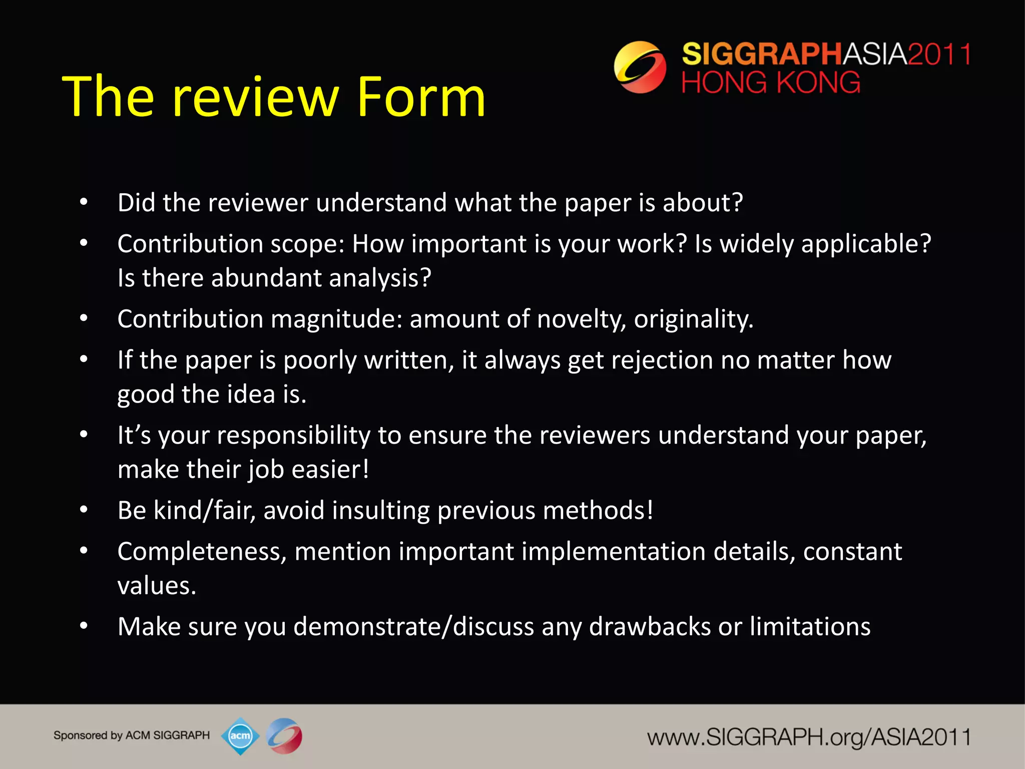 The review Form
• Did the reviewer understand what the paper is about?
• Contribution scope: How important is your work? Is widely applicable?
  Is there abundant analysis?
• Contribution magnitude: amount of novelty, originality.
• If the paper is poorly written, it always get rejection no matter how
  good the idea is.
• It’s your responsibility to ensure the reviewers understand your paper,
  make their job easier!
• Be kind/fair, avoid insulting previous methods!
• Completeness, mention important implementation details, constant
  values.
• Make sure you demonstrate/discuss any drawbacks or limitations
 