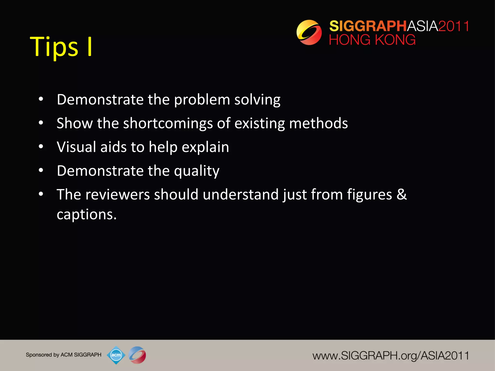 Tips I
•   Demonstrate the problem solving
•   Show the shortcomings of existing methods
•   Visual aids to help explain
•   Demonstrate the quality
•   The reviewers should understand just from figures &
    captions.
 