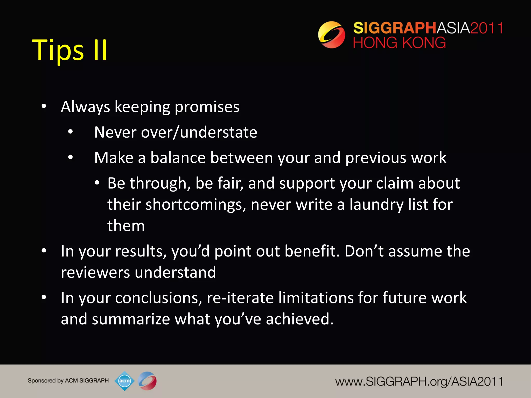 Tips II
• Always keeping promises
   • Never over/understate
   • Make a balance between your and previous work
       • Be through, be fair, and support your claim about
         their shortcomings, never write a laundry list for
         them
• In your results, you’d point out benefit. Don’t assume the
  reviewers understand
• In your conclusions, re-iterate limitations for future work
  and summarize what you’ve achieved.
 