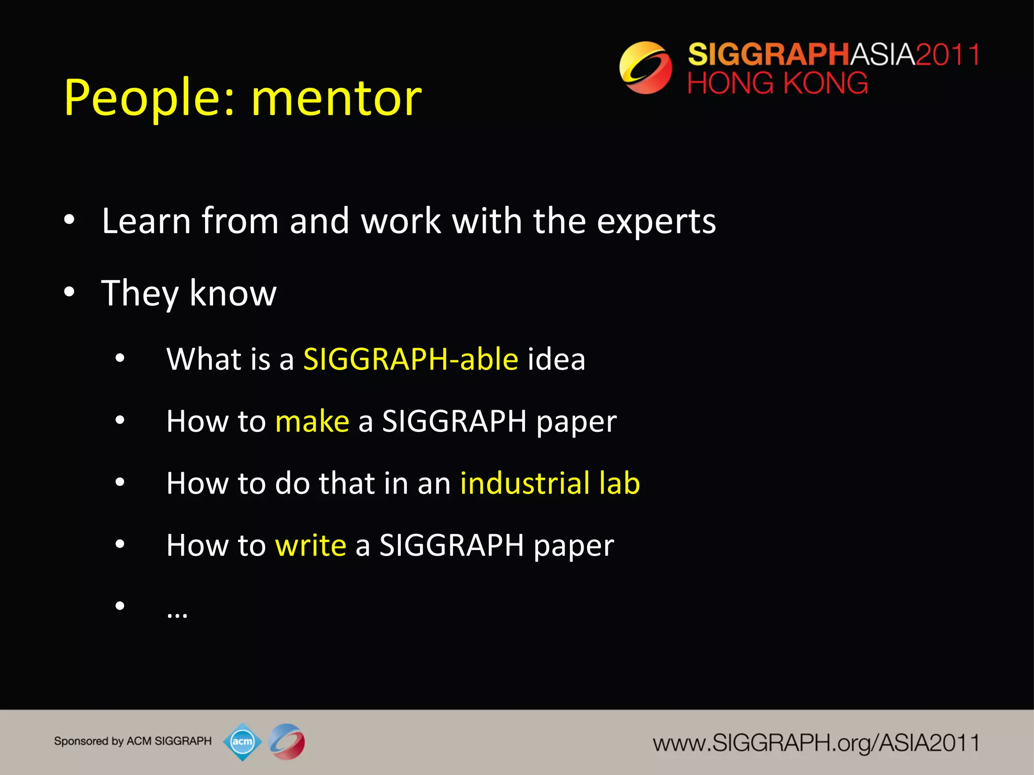 People: mentor

• Learn from and work with the experts
• They know
   •   What is a SIGGRAPH-able idea
   •   How to make a SIGGRAPH paper
   •   How to do that in an industrial lab
   •   How to write a SIGGRAPH paper
   •   …
 